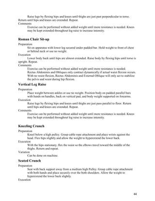 44
Raise legs by flexing hips and knees until thighs are just past perpendicular to torso.
Return until hips and knees are extended. Repeat.
Comments
Exercise can be performed without added weight until more resistance is needed. Knees
may be kept extended throughout leg raise to increase intensity.
Roman Chair Sit-up
Preparation
Sit on apparatus with lower leg secured under padded bar. Hold weight to front of chest
or behind neck or use no weight.
Execution
Lower body back until hips are almost extended. Raise body by flexing hips until torso is
upright. Repeat.
Comments
Exercise can be performed without added weight until more resistance is needed.
Rectus Abdominis and Obliques only contract dynamically if actual waist flexion occurs.
With no waist flexion, Rectus Abdominis and External Oblique will only act to stabilize
the pelvis and waist during hip flexion.
Vertical Leg Raise
Preparation
Place weight between ankles or use no weight. Position body on padded parallel bars
with hands on handles, back on vertical pad, and body weight supported on forearms.
Execution
Raise legs by flexing hips and knees until thighs are just pass parallel to floor. Return
until hips and knees are extended. Repeat.
Comments
Exercise can be performed without added weight until more resistance is needed. Knees
may be kept extended throughout leg raise to increase intensity.
Kneeling Crunch
Preparation
Kneel below a high pulley. Grasp cable rope attachment and place wrists against the
head. Flex hips slightly and allow the weight to hyperextend the lower back.
Execution
With the hips stationary, flex the waist so the elbows travel toward the middle of the
thighs. Return and repeat.
Variation
Can be done on machine.
Seated Crunch
Preparation
Seat with back support away from a medium high Pulley. Grasp cable rope attachment
with both hands and place securely over the both shoulders. Allow the weight to
hyperextend the lower back slightly.
Execution
 