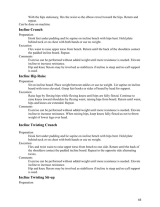 45
With the hips stationary, flex the waist so the elbows travel toward the hips. Return and
repeat.
Can be done on machine.
Incline Crunch
Preparation
Hook feet under padding and lie supine on incline bench with hips bent. Hold plate
behind neck or on chest with both hands or use no weight.
Execution
Flex waist to raise upper torso from bench. Return until the back of the shoulders contact
the padded incline board. Repeat.
Comments
Exercise can be performed without added weight until more resistance is needed. Elevate
incline to increase resistance.
Hip and knee flexors may be involved as stabilizers if incline is steep and no calf support
is used.
Incline Hip Raise
Preparation
Sit on incline board. Place weight between ankles or use no weight. Lie supine on incline
board with torso elevated. Grasp feet hooks or sides of board by head for support.
Execution
Raise legs by flexing hips while flexing knees until hips are fully flexed. Continue to
raise knees toward shoulders by flexing waist, raising hips from board. Return until waist,
hips and knees are extended. Repeat.
Comments
Exercise can be performed without added weight until more resistance is needed. Elevate
incline to increase resistance. When raising hips, keep knees fully flexed as not to throw
weight of lower legs over head.
Incline Twisting Crunch
Preparation
Hook feet under padding and lie supine on incline bench with hips bent. Hold plate
behind neck or on chest with both hands or use no weight.
Execution
Flex and twist waist to raise upper torso from bench to one side. Return until the back of
the shoulders contact the padded incline board. Repeat to the opposite side alternating
twists.
Comments
Exercise can be performed without added weight until more resistance is needed. Elevate
incline to increase resistance.
Hip and knee flexors may be involved as stabilizers if incline is steep and no calf support
is used.
Incline Twisting Sit-up
Preparation
 