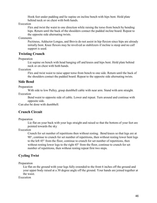 46
Hook feet under padding and lie supine on incline bench with hips bent. Hold plate
behind neck or on chest with both hands.
Execution
Flex and twist the waist to one direction while raising the torso from bench by bending
hips. Return until the back of the shoulders contact the padded incline board. Repeat to
the opposite side alternating twists.
Comments
Pectineus, Adductor Longus, and Brevis do not assist in hip flexion since hips are already
initially bent. Knee flexors may be involved as stabilizers if incline is steep and no calf
support is used.
Twisting Crunch
Preparation
Lie supine on bench with head hanging off and knees and hips bent. Hold plate behind
neck or on chest with both hands.
Execution
Flex and twist waist to raise upper torso from bench to one side. Return until the back of
the shoulders contact the padded board. Repeat to the opposite side alternating twists.
Side Bend
Preparation
With side to low Pulley, grasp dumbbell cable with near arm. Stand with arm straight.
Execution
Bend waist to opposite side of cable. Lower and repeat. Turn around and continue with
opposite side.
Can also be done with dumbbell.
Crunch Circuit
Preparation
Lie flat on your back with your legs straight and raised so that the bottom of your feet are
pointed towards the sky
Execution
Crunch for set number of repetitions then without resting. Bend knees so that legs are at
90 , continue to crunch for set number of repetitions, then without resting lower bent legs
to the left 45 from the floor, continue to crunch for set number of repetitions, then
without resting lower legs to the right 45 from the floor, continue to crunch for set
number of repetitions, then without resting repeat first two steps.
Cycling Twist
Preparation
Lie flat on the ground with your legs fully extended to the front 6 inches off the ground and
your upper body raised at a 30 degree angle off the ground. Your hands are joined together at
the waist.
Execution
 