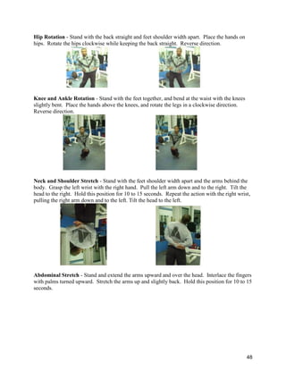 48
Hip Rotation - Stand with the back straight and feet shoulder width apart. Place the hands on
hips. Rotate the hips clockwise while keeping the back straight. Reverse direction.
Knee and Ankle Rotation - Stand with the feet together, and bend at the waist with the knees
slightly bent. Place the hands above the knees, and rotate the legs in a clockwise direction.
Reverse direction.
Neck and Shoulder Stretch - Stand with the feet shoulder width apart and the arms behind the
body. Grasp the left wrist with the right hand. Pull the left arm down and to the right. Tilt the
head to the right. Hold this position for 10 to 15 seconds. Repeat the action with the right wrist,
pulling the right arm down and to the left. Tilt the head to the left.
Abdominal Stretch - Stand and extend the arms upward and over the head. Interlace the fingers
with palms turned upward. Stretch the arms up and slightly back. Hold this position for 10 to 15
seconds.
 