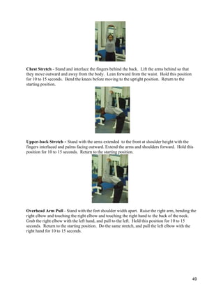 49
Chest Stretch - Stand and interlace the fingers behind the back. Lift the arms behind so that
they move outward and away from the body. Lean forward from the waist. Hold this position
for 10 to 15 seconds. Bend the knees before moving to the upright position. Return to the
starting position.
Upper-back Stretch - Stand with the arms extended to the front at shoulder height with the
fingers interlaced and palms facing outward. Extend the arms and shoulders forward. Hold this
position for 10 to 15 seconds. Return to the starting position.
Overhead Arm Pull - Stand with the feet shoulder width apart. Raise the right arm, bending the
right elbow and touching the right elbow and touching the right hand to the back of the neck.
Grab the right elbow with the left hand, and pull to the left. Hold this position for 10 to 15
seconds. Return to the starting position. Do the same stretch, and pull the left elbow with the
right hand for 10 to 15 seconds.
 