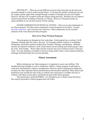 5
SPECIFICITY – There are several different exercises and events that can develop your
muscular strength as well as cardiovascular fitness. To increase the number of push-ups you can
do, simply increase upper body strength through a number of strength exercises and weights.
However, the best way to improve push-ups requires doing push-ups. Similarly one can improve
cardiovascular fitness by biking swimming, or walking. However, if the goal remains an
improved ability to run, the best exercise will be running.
MAJOR COMPONENTS OF PHYSICAL FITNESS – There are several components of
any fitness program. The three major components of most programs are flexibility, strength,
muscular endurance, and cardiovascular endurance. These components are the essential
elements of the Army Physical Fitness Program.
How to Use These Workout Programs
These programs are designed as four week plans. Each program has a workout A & B.
Alternate workouts daily for 6 days, then rest. For example, perform workout A on Monday,
Wednesday, and Friday; perform workout B on Tuesday, Thursday, and Saturday. Different
muscles are trained in workouts A & B, which means you are training each muscle group 3 days
per week. Rest Sunday. Work cardiovascular exercises into your workouts at least 3 times per
week. You may attempt to eventually work up to doing cardio 6 days a week using the hard/easy
technique mentioned under the recovery principle.
Fitness Assessment
Before starting any new fitness program it is important to assess ones abilities. This
includes knowing strengths as well as weaknesses. Ideally, a fitness program would improve
weak areas and maintain or improve strength areas. However, before explaining the diagnostic
test there are other important factors and preferences that should be identified. These factors and
preferences may include the time of day to workout, how much time is available each day to
workout, individual or team sports, and finally the goal of the fitness program.
The questionnaire attached (FORM 1-1) is intended to give a fitness trainer the basics
they need to personalize a fitness program that will works.
 