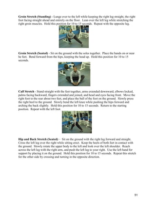 51
Groin Stretch (Standing) - Lunge over to the left while keeping the right leg straight, the right
foot facing straight ahead and entirely on the floor. Lean over the left leg while stretching the
right groin muscles. Hold this position for 10 to 15 seconds. Repeat with the opposite leg.
Groin Stretch (Seated) - Sit on the ground with the soles together. Place the hands on or near
he feet. Bend forward from the hips, keeping the head up. Hold this position for 10 to 15
seconds.
Calf Stretch - Stand straight with the feet together, arms extended downward, elbows locked,
palms facing backward, fingers extended and joined, and head and eyes facing front. Move the
right foot to the rear about two feet, and place the ball of the foot on the ground. Slowly press
the right heel to the ground. Slowly bend the left knee while pushing the hips forward and
arching the back slightly. Hold this position for 10 to 15 seconds. Return to the starting
position. Repeat with the left foot.
Hip and Back Stretch (Seated) – Sit on the ground with the right leg forward and straight.
Cross the left leg over the right while sitting erect. Keep the heels of both feet in contact with
the ground. Slowly rotate the upper body to the left and look over the left shoulder. Reach
across the left leg with the right arm, and push the left leg to your right. Use the left hand for
support by placing it on the ground. Hold this position for 10 to 15 seconds. Repeat this stretch
for the other side by crossing and turning in the opposite direction.
 