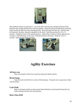 52
Hip and Back Stretch (Lying Down) - Lie on the back with the arms straight beside the body.
Keep the legs straight and the knees and feet together. Bring the left leg straight back toward the
head, leaving the right leg in the starting position. Bring the head and arms up. Grab the bent
left leg below the knee, and pull it gradually to the chest. Hold this position for 10 to 15
seconds. Gradually return to the starting position. Repeat these motions with the opposite leg.
Variation - Pull both knees to the chest. Pull the head up to the knees. Hold for 10 to 15
seconds. Return to the starting position.
Agility Exercises
All fours run
Place your hands in front of you and run using your hands and feet.
Broad Jump
Jump forward on both feet in a series of broad jumps. Swing the arms vigorously to help
with the jumps.
Crab Walk
Place your hands and feet on the ground, hands behind you and stomach facing the sky.
Walk on hands and feet from this position.
Hour Glass Drill
 