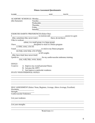 6
Fitness Assessment Questionnaire
NAME__________________________________ AGE___________ DATE________________
ACADEMIC SCHEDULE: Monday________________________________________________
(this Semester) Tuesday________________________________________________
Wednesday_____________________________________________
Thursday_______________________________________________
Friday__________________________________________________
Saturday________________________________________________
EXERCISE HABITS/ PREFERENCES (Select One)
I ____________________________ to exercise and ________________access to a gym
(like, sometimes like, never want ) (have, do not have)
I like to workout _________________________________
(alone, in a small group, in a large group)
I have ___________________discipline to stick to a fitness program
( a little, some, a lot of)
I need ___________________________to stick to my fitness program
(no help, some help, a lot of help)
I ____________________________ to lift weights
(like, have tried, have never tried)
I prefer to ________________________ for my cardiovascular endurance training
(run, walk, bike, swim, skate)
GOALS
I want to: A. Improve my overall personal fitness
B. Just pass the APFT
C. Just improve a particular weakness
STATE YOUR PERSONAL GOALS
______________________________________________________________________________
______________________________________________________________________________
______________________________________________________________________________
______________________________________________________________________________
______________________________________________________________________________
SELF ASSESSMENT (Select: None, Beginner, Average, Above Average, Excellent)
Flexibility________________
Strength__________________
Cardiovascular Endurance____________________
List your weakness
______________________________________________________________________________
______________________________________________________________________________
List your strengths
______________________________________________________________________________
______________________________________________________________________________
Work Form 1-1
 
