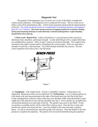 7
Diagnostic Test
The purpose of the diagnostic test is to assess one’s level of flexibility, strength and
cardiovascular endurance. This diagnostic test is composed of 6 events. The six events are as
follows and will be performed in order. A brief warm-up period will precede the administration
of the test. The warm up should consist of a combination of stretching exercises and jogging in
place for 3 to 5 minutes.. The warm-up may consists of jogging in place for 3 minutes, starting
slowly and increasing intensity to warm the body’s muscles and ligaments. Light stretching
should follow the warm-up.
1. First event: Bench Press. Cadets will perform a 1-rep maximum of this exercise to
determine chest, shoulders, and triceps strength. A cadet should begin with a weight which they
are confident they can press. Allow at least 1 minute rest between attempts. The weight will be
increased at the cadet’s request and he will perform the exercise again. Allow no more than 5
attempts to reach the 1-rep maximum. Any failed attempt terminates the exercise. The last
correct repetition will count as the 1-rep maximum.
Figure 1
(1) Equipment. Flat weight bench. At least 1, preferably 2 spotters. Lifting gloves are
authorized. Bench press shirts are not authorized. (2) Performance. Lie in a supine position on
a flat bench with your legs positioned at the sides of the bench and your feet flat on the floor.
Using a handgrip that is about 6 inches wider than your shoulder width, bring the barbell to arms
length above the chest but in line with the shoulders (see fig 1). If two spotters are available they
will position themselves on each side of the bar. The spotters may assist in the liftoff. If only
one spotter is available, he/she will be at the lifter’s head to assist. Once the bar is at the start
position the spotter will release the bar. Lower the barbell to the chest and make a definite
pause. As soon as momentum has ceased the grader will yell press. Press the barbell to the start
position to complete the repetition. The spotter will not touch the barbell during the repetition
 