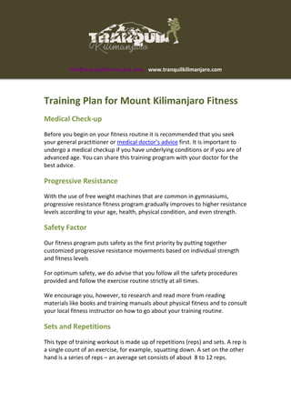 info@tranquilkilimanjaro.com www.tranquilkilimanjaro.com
Training Plan for Mount Kilimanjaro Fitness
Medical Check-up
Before you begin on your fitness routine it is recommended that you seek
your general practitioner or medical doctor’s advice first. It is important to
undergo a medical checkup if you have underlying conditions or if you are of
advanced age. You can share this training program with your doctor for the
best advice.
Progressive Resistance
With the use of free weight machines that are common in gymnasiums,
progressive resistance fitness program gradually improves to higher resistance
levels according to your age, health, physical condition, and even strength.
Safety Factor
Our fitness program puts safety as the first priority by putting together
customized progressive resistance movements based on individual strength
and fitness levels
For optimum safety, we do advise that you follow all the safety procedures
provided and follow the exercise routine strictly at all times.
We encourage you, however, to research and read more from reading
materials like books and training manuals about physical fitness and to consult
your local fitness instructor on how to go about your training routine.
Sets and Repetitions
This type of training workout is made up of repetitions (reps) and sets. A rep is
a single count of an exercise, for example, squatting down. A set on the other
hand is a series of reps – an average set consists of about 8 to 12 reps.
 