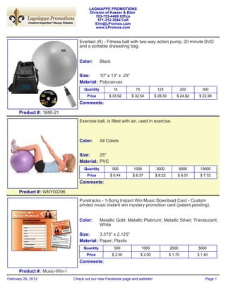 LAGNIAPPE PROMOTIONS
                                       Division of Kaeser & Blair
                                          703-753-4469 Office
                                           571-212-3044 Cell
                                          Erin@LPromos.com
                                          www.LPromos.com


                                  Everlast (R) - Fitness ball with two-way action pump, 20 minute DVD
                                  and a portable drawstring bag.


                                  Color:       Black


                                  Size:     10" x 13" x .25"
                                  Material: Polycanvas
                                    Quantity           18         75             125               200     300
                                      Price         $ 33.92     $ 32.54         $ 28.33       $ 24.82     $ 22.98
                                  Comments:

      Product #: 1680-21
                                  Exercise ball, is filled with air, used in exercise.



                                  Color:       All Colors


                                  Size:     25"
                                  Material: PVC
                                    Quantity           500       1000            3000            8000     15000
                                      Price         $ 8.44      $ 8.37          $ 8.22         $ 8.01     $ 7.72
                                  Comments:

      Product #: WNY00296
                                  Puretracks - 1-Song Instant Win Music Download Card - Custom
                                  printed music instant win mystery promotion card (patent pending).


                                  Color:       Metallic Gold; Metallic Platinum; Metallic Silver; Translucent;
                                               White

                                  Size:     3.375" x 2.125"
                                  Material: Paper; Plastic
                                    Quantity            500            1000               2500           5000
                                      Price            $ 2.50          $ 2.00             $ 1.70         $ 1.40
                                  Comments:

      Product #: Music-Win-1
February 29, 2012              Check out our new Facebook page and website!                                  Page 1
 