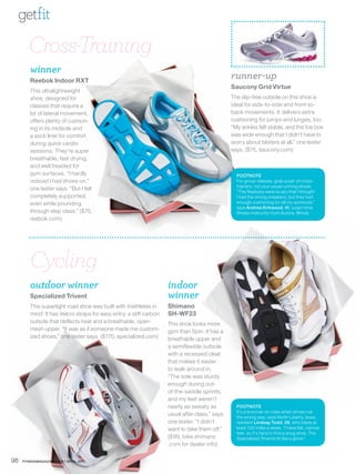 getfit

        Cross-Training
        winner
        Reebok Indoor RXT
                                                                                               runner-up
                                                                                               Saucony Grid Virtue
        This ultralightweight
        shoe, designed for                                                                     The slip-free outsole on this shoe is
        classes that require a                                                                 ideal for side-to-side and front-to-
        lot of lateral movement,                                                               back movements. It delivers extra
        offers plenty of cushion-                                                              cushioning for jumps and lunges, too.
        ing in its midsole and                                                                 “My ankles felt stable, and the toe box
        a sock liner for comfort                                                               was wide enough that I didn’t have to
        during quick cardio                                                                    worry about blisters at all,” one tester
        sessions. They’re super                                                                says. ($75, saucony.com)
        breathable, fast drying,
        and well treaded for
        gym surfaces. “I hardly                                                                  FOOTNOTE
        noticed I had shoes on,”                                                                 For group classes, grab a pair of cross-
                                                                                                 trainers, not your usual running shoes.
        one tester says. “But I felt                                                             “The Reeboks were so airy that I thought
        completely supported,                                                                    I had the wrong sneakers, but they had
        even while pounding                                                                      enough cushioning for all my workouts,”
                                                                                                 says Andrea Kirkwood, 41, a part-time
        through step class.” ($70,                                                               fitness instructor from Aurora, Illinois.
        reebok.com)




        Cycling
        outdoor winner                                              indoor
        Specialized Trivent                                         winner
        This superlight road shoe was built with triathletes in     Shimano
        mind: It has Velcro straps for easy entry, a stiff carbon   SH-WF23
        outsole that deflects heat and a breathable, open-          This shoe looks more
        mesh upper. “It was as if someone made me custom-           gym than Spin. It has a
        ized shoes,” one tester says. ($170, specialized.com)       breathable upper and
                                                                    a semiflexible outsole
                                                                    with a recessed cleat
                                                                    that makes it easier
                                                                    to walk around in.
                                                                    “The sole was sturdy
                                                                    enough during out-
                                                                    of-the-saddle sprints,
                                                                    and my feet weren’t
                                                                    nearly as sweaty as          FOOTNOTE
                                                                                                 It’s a bummer on rides when shoes rub
                                                                    usual after class,” says     the wrong way, says North Liberty, Iowa,
                                                                    one tester. “I didn’t        resident Lindsay Todd, 26, who bikes at
                                                                    want to take them off.”      least 100 miles a week. “I have flat, narrow
                                                                                                 feet, so it’s hard to find a snug shoe. The
                                                                    ($99, bike.shimano           Specialized Trivents fit like a glove.”
                                                                    .com for dealer info)

98   FITNESSMAGAZINE.COM | APRIL 2010
 