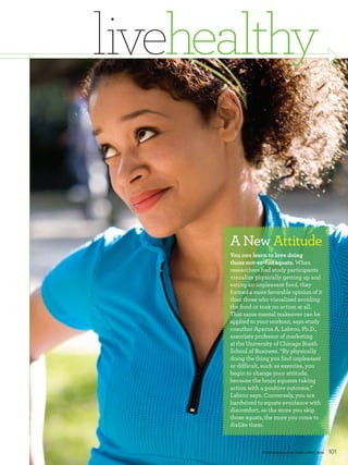 livehealthy


      A New Attitude
      You can learn to love doing
      those not-so-fun squats. When
      researchers had study participants
      visualize physically getting up and
      eating an unpleasant food, they
      formed a more favorable opinion of it
      than those who visualized avoiding
      the food or took no action at all.
      That same mental makeover can be
      applied to your workout, says study
      coauthor Aparna A. Labroo, Ph.D.,
      associate professor of marketing
      at the University of Chicago Booth
      School of Business. “By physically
      doing the thing you find unpleasant
      or difficult, such as exercise, you
      begin to change your attitude,
      because the brain equates taking
      action with a positive outcome,”
      Labroo says. Conversely, you are
      hardwired to equate avoidance with
      discomfort, so the more you skip
      those squats, the more you come to
      dislike them.



                   FITNESSMAGAZINE.COM | APRIL 2010   101
 