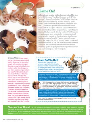 livehealthy news
                                                                                                                      BY CHEE GATES
                                                                                                                       YC EG      S


                                                            Game On!
                                                            All work and no play makes Jane an unhealthy girl
                                                            In its      report “Her Life Depends on It II ” the
                                                            Women’s Sports Foundation (WSF) in East Meadow,
                                                            New York, concludes that women who play sports
                                                            have a lower incidence of depression than those who
                                                            don’t. “Sports are generally team-oriented, which
                                                            helps women and girls establish a support network
                                                            that extends beyond the playing field,” says Marjorie
                                                            Snyder, Ph.D., research director for the WSF. Consider
                                                            swapping your gym sessions for company softball
                                                            once or twice a week, or check out your local soccer
                                                            league. An extra benefit: Playing sports from an
                                                            early age lowers the risk of getting breast cancer and
                                                            osteoporosis later in life, the WSF report says. Get the
                                                            scoop on the cost and time commitment of most
                                                            everyday sports by going to womenssportsfoundation
                                                                                              port.
                                                            .org and clicking on Find Your Sport.




        Open Wide Your mouth
        can be a window on your overall                     From Puff to Huff
        health. More than 90 percent of                     About one in five adults still
        people with periodontitis (gum                      smokes, reports the Centers for
        disease), characterized by tender,                  Disease Control and Prevention. Fear
        swollen, red or bleeding gums                       of weight gain deters some from quitting.
                                                                                                  ng.
        and often resulting in persistent                   Three reformed puffers tell how being
        bad breath and loose teeth, are                     active helped them quit and get fit.
        also at risk for type 2 diabetes,                    “Instead of starting my day with a cigarette, I took up yoga. After
        research finds. “Part of the                         meals, when cravings hit, I meditate for 10 minutes or take a
        reason may be that inflammation                      walk. Now that I’m smoke-free for 10 months, I’ve worked up to
                                                             jogging in the park every morning.” —Alexis Hatchett, 32, Brooklyn
        in the gums is associated with
        inflammation in other organs in                             “With the support of my husband, after several failed attempts pts




                                                                                                                                               PRE VIOUS PAGE : ALE X A MILLER. THIS PAGE : L AUR A DOSS. STILL: ISTOCKPHOTO
        the body,” explains study coauthor                          I quit cold turkey. Within weeks I went on a health kick and
        Shiela Strauss, Ph.D., associate                            started running a half mile daily and worked up from there. This
                                                                    spring I’ll compete in my first triathlon, and I haven’t touched a
        professor at New York University                            cigarette in more than 400 days.” —Sarah Dowis, 28, Austin, Texas
        College of Nursing in New York
        City. Another contributor can be                     “In Ja
                                                                 January 2009, I set a goal to run a marathon. But smoking
                                                             made training hard on my lungs. I gave up cigarettes, began
        genetic predisposition, Strauss                      running and finished the race last November in five hours five
        says. Your best defense against                      minutes. Even my diet improved.” —Sara Kalidonis, 29, Pittsburgh
        periodontitis: Have regular dental
                                                            Ready to quit? Go to women.smokefree.gov for expert advice and free
        checkups and cleanings, brush                       resources for getting started.
        and floss daily, and don’t smoke.



        Sharpen Your Recall The cell phone–brain health controversy rages on. New research suggests
        that daily exposure to electromagnetic radiation improves memory skills in animals. Scientists think that
        the radiation, which raises brain temperature and stimulates blood flow, could help prevent Alzheimer’s
        disease. Source: Gary W. Arendash, Ph.D., research professor, department of cell biology at the University of South Florida in Tampa


102   FITNESSMAGAZINE.COM | APRIL 2010
 