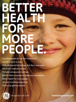 BETTER
HEALTH
FOR
MORE
PEOPLE.
It’s what people all over the world want.
And GE is here to help.
With ultrasound technology that fits in your palm.
Electronic medical records.
Portable ultrasound machines.
And $3 billion invested in healthcare innovations.
Better health for more people.
We call it healthymagination.
We’re just getting started.



                                                     healthymagination.com
 