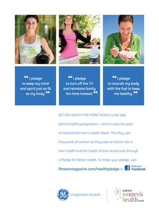 “ I pledgemind
 to keep my
                               “ I pledge TV
                              to turn off the
                                                              “ I pledge body
                                                           to nourish my
and spirit just as fit      and reinstate family           with the fuel to keep
   as my body.
                  ”          fun time instead.
                                                 ”             me healthy.
                                                                              ”

                         BETTER HEALTH FOR MORE PEOPLE is the idea

                         behind healthymagination — and it is also the goal

                         of National Women’s Health Week. This May, join

                         thousands of women as they take an active role in

                         their health and the health of their loved ones through

                         a Pledge for Better Health. To make your pledge, visit:

                         fitnessmagazine.com/healthpledge or
 