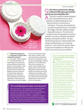 healthq&a
                                                                                                          BY HOLLY PEVZNER



                                                                          Q     “Are there contacts for allergy
                                                                                sufferers? My eyes get irritated
                                                                          during my morning bike ride.”

                                                                          A     “Don’t be so quick to blame allergies,”
                                                                                says Thomas Steinemann, M.D.,
                                                                           professor of ophthalmology at Case
                                                                             Western Reserve University in
                                                                              Cleveland. “For many, the irritation is
                                                                              actually caused by dry eyes.” No matter
                                                                              the trigger, often the solution is daily
                                                                             disposable contacts. “Even if you’re
                                                                           scrupulous about keeping your contacts
                                                                          and lens case clean, allergens and germs
                                                                          build up, causing discomfort,” he says.
                                               T he right                 “By throwing out your contacts daily and
                                              lenses can                  using rewetting drops, you minimize
                                             ease spring                  exposure.” Also smart for cyclists: Wear
                                              eye woes.                   wraparound sunglasses to block wind,
                                                                          which can worsen your eye problem.

        Q      “My workout gives me          it sits in your stomach longer
               heartburn. Is it OK to take
        a daily OTC antacid?”
                                             than carbs or protein. If you
                                             exercise while your stomach is         Q       “I’m a runner who has plantar
                                                                                            fasciitis. Will cortisone shots

        A      Not really. “While antacids   full, acid is more likely to come       ease my pain?”

                                                                                    A
               are fairly harmless, you      up into your esophagus, causing                “They may, but that shouldn’t
        need to figure out why you’re        heartburn,” Dr. Chutkan says.                  be your first line of attack,” says
        getting exercise-induced indi-       Since fat isn’t always the              Cary Zinkin, D.P.M., a podiatrist in
        gestion in the first place,” says    culprit—some people simply              Deerfield Beach, Florida. “Cortisone
        gastroenterologist Robynne           digest slowly—don’t eat any-            is an anti-inflammatory steroid that
        Chutkan, M.D., founder of the        thing heavy three to four hours         temporarily relieves the stabbing pain
        Digestive Center for Women           before your workout and avoid           in your heel and arch associated with
        in Chevy Chase, Maryland.            caffeine and chocolate, which           plantar fasciitis, but it can weaken
        Most likely your stomach is          are classic sources of heartburn.       soft tissue in the foot, resulting in
        still processing your last meal,     If you still require antacids after     further injury.” A better first step
        especially if it was a fatty one.    adjusting your diet, see your           to ease discomfort is to try custom
        “Because fat is harder to digest,    doc for an evaluation.                  orthotics, ibuprofen, physical therapy
                                                                                     or stretching exercises. Another
                                                                                     option: foot strapping, in which
       in short




                  “Do I need flip-flops for locker-room showers?”                    a podiatrist tapes the bottom of the
                                                                                     foot to add support and decrease
                  They’re a must. “The fungus that causes athlete’s                  strain. You should also have your
                  foot and the viruses that bring about warts                        gait analyzed by a foot care specialist.
                  are all over the gym floor, so you need protection                 “If you’re an overpronator—your ankle
                  wherever people go barefoot,” says Seema                           rolls too far in—wearing less-than-
                  Ramcharitar-Amante, D.P.M., a podiatric surgeon                    supportive sneakers will worsen the
                  in New York City. To further fend off cooties, dry                 condition,” Dr. Zinkin says.
                  your feet after showering and change into different
                                                                                                                                             PE TER ARDITO




                  shoes and socks from the ones you just sweated in.
                                                                                        Confused about the latest health news? E-mail your
                                                                                        questions to us at health@fitnessmagazine.com.



106   FITNESSMAGAZINE.COM | APRIL 2010
 