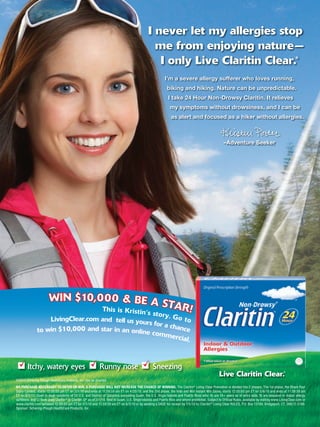 I never let my allergies stop
                                                                                                 me from enjoying nature—
                                                                                                  I only Live Claritin Clear.                                                                             ®



                                                                                                           I’m a severe allergy sufferer who loves running,
                                                                                                             biking and hiking. Nature can be unpredictable.
                                                                                                              I take 24 Hour Non-Drowsy Claritin. It relieves
                                                                                                               my symptoms without drowsiness, and I can be
                                                                                                                as alert and focused as a hiker without allergies.



                                                                                                                                                      –Adventure Seeker




                       WIN $10, 0 0 0 & BE A S
                                 This is Kristin’
                                                         TAR!
                                                  s story  . Go t
                   LivingClear.com and tell us your               o
                                                   s for a c
                                                             hance
               to win $10,000 and star in an online co
                                                       mmerc
                                                               ial.



        Itchy, watery eyes                                  Runny nose                             Sneezing
                                                                                                                                                   Live Claritin Clear.                           ®


©2010 Schering-Plough HealthCare Products, Inc. Use as directed.
NO PURCHASE NECESSARY TO ENTER OR WIN. A PURCHASE WILL NOT INCREASE THE CHANCE OF WINNING. The Claritin® Living Clear Promotion is divided into 2 phases. The 1st phase, the Share Your
Story Contest, starts 12:00:00 pm ET on 3/1/10 and ends at 11:59:59 am ET on 4/20/10; and the 2nd phase, the Vote and Win Instant Win Game, starts 12:00:00 pm ET on 5/6/10 and ends at 11:59:59 am
ET on 6/3/10. Open to legal residents of 50 U.S. and District of Columbia (excluding Guam, the U.S. Virgin Islands and Puerto Rico) who: A) are 18+ years as of entry date; B) are seasonal or indoor allergy
sufferers; and C) have used Claritin® or Claritin-D ® as of 3/1/10. Void in Guam, U.S. Virgin Islands and Puerto Rico and where prohibited. Subject to Of cial Rules, available by visiting www.LivingClear.com or
www.claritin.com between 12:00:00 pm ET on 3/1/10 and 11:59:59 am ET on 6/3/10 or by sending a SASE for receipt by 7/5/10 to: Claritin® Living Clear RULES, P.O. Box 13199, Bridgeport, CT, 06673-3199.
Sponsor: Schering-Plough HealthCare Products, Inc.
 
