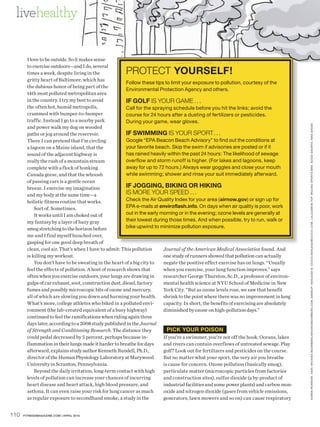 livehealthy


        I love to be outside. So it makes sense
        to exercise outdoors—and I do, several
        times a week, despite living in the            PROTECT YOURSELF!
        gritty heart of Baltimore, which has
                                                         Follow these tips to limit your exposure to pollution, courtesy of the
        the dubious honor of being part of the
                                                         Environmental Protection Agency and others.
        14th most polluted metropolitan area
        in the country. I try my best to avoid           IF GOLF IS YOUR GAME . . .
        the often hot, humid metropolis,                 Call for the spraying schedule before you hit the links; avoid the
        crammed with bumper-to-bumper                    course for 24 hours after a dusting of fertilizers or pesticides.
        traffic. Instead I go to a nearby park           During your game, wear gloves.




                                                                                                                                           K AREN PE ARSON. HAIR : MICHIKO BOORBERG / MICHIKOBOORBERG.COM. MAKEUP: ASHLEIGH B. CIUCCI /ASHLEIGHBCIUCCI.COM. LULULEMON TOP. MIZUNO SPORTS BR A . SUGOI SHORTS. NIKE SHOES
        and power walk my dog on wooded
        paths or jog around the reservoir.               IF SWIMMING IS YOUR SPORT . . .
        There I can pretend that I’m circling            Google “EPA Beacon Beach Advisory” to find out the conditions at
        a lagoon on a Maine island, that the             your favorite beach. Skip the swim if advisories are posted or if it
        sound of the adjacent highway is                 has rained heavily within the past 24 hours: The likelihood of sewage
        really the rush of a mountain stream             overflow and storm runoff is higher. (For lakes and lagoons, keep
        complete with a flock of honking                 away for up to 72 hours.) Always wear goggles and close your mouth
        Canada geese, and that the whoosh                while swimming; shower and rinse your suit immediately afterward.
        of passing cars is a gentle ocean
        breeze. I exercise my imagination                IF JOGGING, BIKING OR HIKING
        and my body at the same time—a                   IS MORE YOUR SPEED . . .
        holistic fitness routine that works.             Check the Air Quality Index for your area (airnow.gov) or sign up for
            Sort of. Sometimes.                          EPA e-mails at enviroflash.info. On days when air quality is poor, work
            It works until I am choked out of            out in the early morning or in the evening; ozone levels are generally at
        my fantasy by a layer of hazy gray               their lowest during those times. And when possible, try to run, walk or
        smog stretching to the horizon before            bike upwind to minimize pollution exposure.
        me and I find myself hunched over,
        gasping for one good deep breath of
        clean, cool air. That’s when I have to admit: This pollution       Journal of the American Medical Association found. And
        is killing my workout.                                             one study of runners showed that pollution can actually
            You don’t have to be sweating in the heart of a big city to    negate the positive effect exercise has on lungs. “Usually
        feel the effects of pollution. A host of research shows that       when you exercise, your lung function improves,” says
        often when you exercise outdoors, your lungs are drawing in        researcher George Thurston, Sc.D., a professor of environ-
        gulps of car exhaust, soot, construction dust, diesel, factory     mental health science at NYU School of Medicine in New
        fumes and possibly microscopic bits of ozone and mercury,          York City. “But as ozone levels rose, we saw that benefit
        all of which are slowing you down and harming your health. shrink to the point where there was no improvement in lung
        What’s more, college athletes who biked in a polluted envi-        capacity. In short, the benefits of exercising are absolutely
        ronment (the lab-created equivalent of a busy highway)             diminished by ozone on high-pollution days.”
        continued to feel the ramifications when riding again three
        days later, according to a 2008 study published in the Journal
        of Strength and Conditioning Research. The distance they             PICK YOUR POISON
        could pedal decreased by 5 percent, perhaps because in-            If you’re a swimmer, you’re not off the hook: Oceans, lakes
        flammation in their lungs made it harder to breathe for days       and rivers can contain overflows of untreated sewage. Play
        afterward, explains study author Kenneth Rundell, Ph.D.,           golf? Look out for fertilizers and pesticides on the course.
        director of the Human Physiology Laboratory at Marywood            But no matter what your sport, the very air you breathe
        University in Scranton, Pennsylvania.                              is cause for concern. Ozone pollution (basically smog),
            Beyond the daily irritation, long-term contact with high       particulate matter (microscopic particles from factories
        levels of pollution can increase your chances of incurring         and construction sites), sulfur dioxide (a by-product of
        heart disease and heart attack, high blood pressure, and           industrial facilities and some power plants) and carbon mon-
        asthma. It can even raise your risk for lung cancer as much        oxide and nitrogen dioxide (gases from vehicle emissions,
        as regular exposure to secondhand smoke, a study in the            generators, lawn mowers and so on) can cause respiratory


110   FITNESSMAGAZINE.COM | APRIL 2010
 