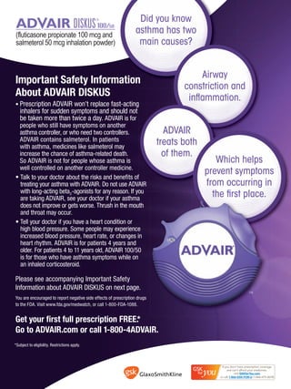 Did you know
                                                                  asthma has two
                                                                   main causes?


                                                                                      Airway
Important Safety Information
                       ation
                                                                                  constriction and
About ADVAIR DISKUS                                                                inﬂammation.
• Prescription ADVAIR won’t replace fast-acting
   inhalers for sudden symptoms and should not
   be taken more than twice a day. ADVAIR is for
  people who still have symptoms on another
  asthma controller, or who need two controllers.                            ADVAIR
  ADVAIR contains salmeterol. In patients
  with asthma, medicines like salmeterol may
                                                                                    th
                                                                           treats both
  increase the chance of asthma-related death.                               of them.
  So ADVAIR is not for people whose asthma is                                               Which helps
  well controlled on another controller medicine.
                                                                                         prevent symptoms
• Talk to your doctor about the risks and beneﬁts of
  treating your asthma with ADVAIR. Do not use ADVAIR AIR                                from occurring in
  with long-acting beta2-agonists for any reason. If you
                                                      ou
  are taking ADVAIR, see your doctor if your asthma
                                                                                           the ﬁrst p
                                                                                                    place.
  does not improve or gets worse. Thrush in the mouth
  and throat may occur.
• Tell your doctor if you have a heart condition or
  high blood pressure. Some people may experience
  increased blood pressure, heart rate, or changes in
  heart rhythm. ADVAIR is for patients 4 years and
  older. For patients 4 to 11 years old, ADVAIR 100/50
  is for those who have asthma symptoms while on
  an inhaled corticosteroid.

Please see accompanying Important Safety
Information about ADVAIR DISKUS on next page.
                                                                                                     TM
                                                                                                     TM

You are encouraged to report negative side effects of prescription drugs
to the FDA. Visit www.fda.gov/medwatch, or call 1-800-FDA-1088.


Get your ﬁrst full prescription FREE.*
Go to ADVAIR.com or call 1-800-4ADVAIR.
*Subject to eligibility. Restrictions apply.
 