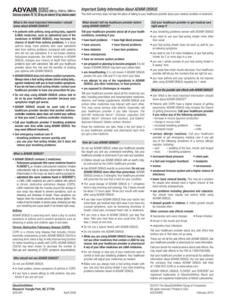 Important Safety Information About ADVAIR DISKUS
                                                                   This brief summary does not take the place of talking to your healthcare provider about your medical condition or treatment.

What is the most important information I should                    What should I tell my healthcare provider before                 Call your healthcare provider or get medical care
know about ADVAIR DISKUS?                                          using ADVAIR DISKUS?                                             right away if:
• In patients with asthma, long-acting beta2-agonist               Tell your healthcare provider about all of your health           • your breathing problems worsen with ADVAIR DISKUS
  (LABA) medicines, such as salmeterol (one of the                 conditions, including if you:                                    • you need to use your fast-acting inhaler more often
  medicines in ADVAIR DISKUS), may increase the                    • have heart problems • have high blood pressure                   than usual
  chance of death from asthma problems. In a large
  asthma study, more patients who used salmeterol                  • have seizures               • have thyroid problems            • your fast-acting inhaler does not work as well for you
  died from asthma problems compared with patients                 • have diabetes               • have liver problems                at relieving symptoms
  who did not use salmeterol. It is not known whether              • have osteoporosis                                              • you need to use 4 or more inhalations of your fast-acting
  ﬂuticasone propionate, the other medicine in ADVAIR                                                                                 inhaler for 2 or more days in a row
  DISKUS, changes your chance of death from asthma                 • have an immune system problem
                                                                                                                                    • you use 1 whole canister of your fast-acting inhaler in
  problems seen with salmeterol. Talk with your healthcare         • are pregnant or planning to become pregnant. It is not           8 weeks’ time
  provider about this risk and the beneﬁts of treating                known if ADVAIR DISKUS may harm your unborn baby
  your asthma with ADVAIR DISKUS.                                                                                                   • your peak ﬂow meter results decrease. Your healthcare
                                                                   • are breastfeeding. It is not known if ADVAIR DISKUS              provider will tell you the numbers that are right for you.
• ADVAIR DISKUS does not relieve sudden symptoms.                     passes into your milk and if it can harm your baby
  Always have a fast-acting inhaler (short-acting beta2-                                                                            • you have asthma and your symptoms do not improve
                                                                   • are allergic to any of the ingredients in ADVAIR                 after using ADVAIR DISKUS regularly for 1 week
  agonist medicine) with you to treat sudden symptoms.                DISKUS, any other medicines, or food products
  If you do not have a fast-acting inhaler, contact your
                                                                   • are exposed to chickenpox or measles                           What are the possible side effects with ADVAIR DISKUS?
  healthcare provider to have one prescribed for you.
                                                                   Tell your healthcare provider about all the medicines you
• Do not stop using ADVAIR DISKUS unless told to                                                                                    • See “What is the most important information I should
                                                                   take, including prescription and nonprescription medicines,
  do so by your healthcare provider because your                                                                                      know about ADVAIR DISKUS?”
                                                                   vitamins, and herbal supplements. ADVAIR DISKUS and
  symptoms might get worse.
                                                                   certain other medicines may interact with each other.            • Patients with COPD have a higher chance of getting
• ADVAIR DISKUS should be used only if your                        This may cause serious side effects. Especially, tell              pneumonia. ADVAIR DISKUS may increase the chance
  healthcare provider decides that another asthma-                 your healthcare provider if you take ritonavir. The                of getting pneumonia. Call your healthcare provider
  controller medicine alone does not control your asthma           anti-HIV medicines Norvir (ritonavir capsules) Soft
                                                                                                ®
                                                                                                                                      if you notice any of the following symptoms:
  or that you need 2 asthma-controller medicines.                  Gelatin, Norvir (ritonavir oral solution), and Kaletra
                                                                                   ®                                         ®
                                                                                                                                      - increase in mucus (sputum) production
• Call your healthcare provider if breathing problems              (lopinavir/ritonavir) Tablets contain ritonavir.                   - change in mucus color
  worsen over time while using ADVAIR DISKUS. You                  Know the medicines you take. Keep a list and show it               - increased breathing problems          - fever
  may need different treatment.                                    to your healthcare provider and pharmacist each time               - increased cough                       - chills
• Get emergency medical care if:                                   you get a new medicine.                                          • serious allergic reactions. Call your healthcare
  - breathing problems worsen quickly, and                                                                                             provider or get emergency medical care if you get
  - you use your fast-acting inhaler, but it does not              How do I use ADVAIR DISKUS?                                         any of the following symptoms of a serious allergic
     relieve your breathing problems.                                                                                                  reaction, including:
                                                                   Do not use ADVAIR DISKUS unless your healthcare provider           - rash         - swelling of the face, mouth, and tongue
                                                                   has taught you and you understand everything. Ask your             - hives        - breathing problems
What is ADVAIR DISKUS?
                                                                   healthcare provider or pharmacist if you have any questions.     • increased blood pressure                • chest pain
• ADVAIR DISKUS contains 2 medicines:                              • Children should use ADVAIR DISKUS with an adult’s help,        • a fast and irregular heartbeat          • headache
  - ﬂuticasone propionate (the same medicine found in                as instructed by the child’s healthcare provider.
    FLOVENT ), an inhaled corticosteroid medicine. Inhaled
              ®
                                                                                                                                    • tremor                                  • nervousness
                                                                   • Use ADVAIR DISKUS exactly as prescribed. Do not use
    corticosteroids help to decrease inﬂammation in the lungs.                                                                      • weakened immune system and a higher chance of
                                                                     ADVAIR DISKUS more often than prescribed. ADVAIR
    Inﬂammation in the lungs can lead to asthma symptoms.                                                                             infections
                                                                     DISKUS comes in 3 strengths. Your healthcare provider
  - salmeterol (the same medicine found in SEREVENT ),       ®

                                                                     will prescribe the one that is best for your condition.        • lower bone mineral density. This may be a problem
    a LABA. LABA medicines are used in patients with asthma
                                                                   • The usual dosage of ADVAIR DISKUS is 1 inhalation                for people who already have a higher chance of low
    or chronic obstructive pulmonary disease (COPD).
                                                                     twice a day (morning and evening). The 2 doses should            bone density (osteoporosis).
    LABA medicines help the muscles around the airways in
    your lungs stay relaxed to prevent symptoms, such as             be about 12 hours apart. Rinse your mouth with water           • eye problems including glaucoma and cataracts.
    wheezing and shortness of breath. These symptoms can             after using ADVAIR DISKUS.                                       You should have regular eye exams while using
    happen when the muscles around the airways tighten. This       • If you take more ADVAIR DISKUS than your doctor has              ADVAIR DISKUS.
    makes it hard to breathe. In severe cases, wheezing can stop     prescribed, get medical help right away if you have any        • slowed growth in children. A child’s growth should
    your breathing and cause death if not treated right away.        unusual symptoms, such as worsening shortness of                 be checked often.
Asthma                                                               breath, chest pain, increased heart rate, or shakiness.        Other common side effects include:
ADVAIR DISKUS is used long term, twice a day, to control           • If you miss a dose of ADVAIR DISKUS, just skip that            • hoarseness and voice changes            • throat irritation
symptoms of asthma and to prevent symptoms such as                   dose. Take your next dose at your usual time. Do not
                                                                     take 2 doses at one time.                                      • thrush in the mouth and throat
wheezing in adults and children ages 4 and older.
                                                                   • Do not use a spacer device with ADVAIR DISKUS.                 • respiratory tract infections
Chronic Obstructive Pulmonary Disease (COPD)
                                                                   • Do not breathe into ADVAIR DISKUS.                             Tell your healthcare provider about any side effect that
COPD is a chronic lung disease that includes chronic
                                                                                                                                    bothers you or that does not go away.
bronchitis, emphysema, or both. ADVAIR DISKUS 250/50 is            • While you are using ADVAIR DISKUS twice a day, do
used long term, twice a day, to help improve lung function           not use other medicines that contain a LABA for any            These are not all the side effects with ADVAIR DISKUS. Ask
for better breathing in adults with COPD. ADVAIR DISKUS              reason. Ask your healthcare provider or pharmacist             your healthcare provider or pharmacist for more information.
250/50 has been shown to decrease the number of                      if any of your other medicines are LABA medicines.             Call your doctor for medical advice about side effects. You
ﬂare-ups and worsening of COPD symptoms (exacerbations).                                                                            may report side effects to the FDA at 1-800-FDA-1088.
                                                                   • Do not change or stop any of your medicines used to
                                                                     control or treat your breathing problems. Your healthcare      Ask your healthcare provider or pharmacist for additional
Who should not use ADVAIR DISKUS?                                    provider will adjust your medicines as needed.                 information about ADVAIR DISKUS. You can also contact
Do not use ADVAIR DISKUS:                                          • Make sure you always have a fast-acting inhaler with           the company that makes ADVAIR DISKUS (toll free)
                                                                     you. Use your fast-acting inhaler if you have breathing        at 1-888-825-5249 or at www.advair.com.
• to treat sudden, severe symptoms of asthma or COPD
                                                                     problems between doses of ADVAIR DISKUS.                       ADVAIR DISKUS, DISKUS, FLOVENT, and SEREVENT are
• if you have a severe allergy to milk proteins. Ask your                                                                           registered trademarks of GlaxoSmithKline. Norvir and
  doctor if you are not sure.                                                                                                       Kaletra are registered trademarks of Abbott Laboratories.

GlaxoSmithKline                                                                                                                    ©2010 The GlaxoSmithKline Group of Companies
Research Triangle Park, NC 27709                                                                                                   All rights reserved. Printed in USA.
ADD:6PI                                            April 2009                                                                      AD5249R0                             February 2010
 