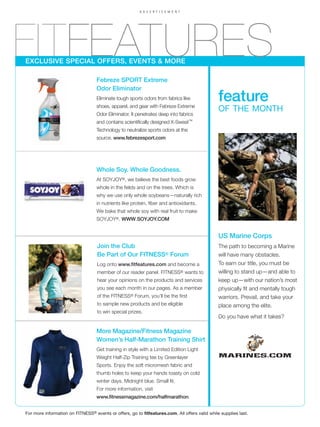 ADVERTISEMENT




FITFEATURES
EXCLUSIVE SPECIAL OFFERS, EVENTS & MORE

                                   Febreze SPORT Extreme
                                   Odor Eliminator
                                   Eliminate tough sports odors from fabrics like
                                   shoes, apparel, and gear with Febreze Extreme
                                                                                                feature
                                                                                                OF THE MONTH
                                   Odor Eliminator. It penetrates deep into fabrics
                                   and contains scientifically designed X-Sweat™
                                   Technology to neutralize sports odors at the
                                   source. www.febrezesport.com




                                   Whole Soy. Whole Goodness.
                                   At SOYJOY®, we believe the best foods grow
                                   whole in the fields and on the trees. Which is
                                   why we use only whole soybeans—naturally rich
                                   in nutrients like protein, fiber and antioxidants.
                                   We bake that whole soy with real fruit to make
                                   SOYJOY®. WWW.SOYJOY.COM


                                                                                                US Marine Corps
                                   Join the Club                                                The path to becoming a Marine
                                   Be Part of Our FITNESS® Forum                                will have many obstacles.
                                   Log onto www.fitfeatures.com and become a                    To earn our title, you must be
                                   member of our reader panel. FITNESS® wants to                willing to stand up—and able to
                                   hear your opinions on the products and services              keep up—with our nation’s most
                                   you see each month in our pages. As a member                 physically fit and mentally tough
                                   of the FITNESS® Forum, you’ll be the first                   warriors. Prevail, and take your
                                   to sample new products and be eligible                       place among the elite.
                                   to win special prizes.
                                                                                                Do you have what it takes?

                                   More Magazine/Fitness Magazine
                                   Women’s Half-Marathon Training Shirt
                                   Get training in style with a Limited Edition Light
                                   Weight Half-Zip Training tee by Greenlayer
                                   Sports. Enjoy the soft micromesh fabric and
                                   thumb holes to keep your hands toasty on cold
                                   winter days. Midnight blue. Small fit.
                                   For more information, visit
                                   www.fitnessmagazine.com/halfmarathon.


For more information on FITNESS® events or offers, go to fitfeatures.com. All offers valid while supplies last.
 