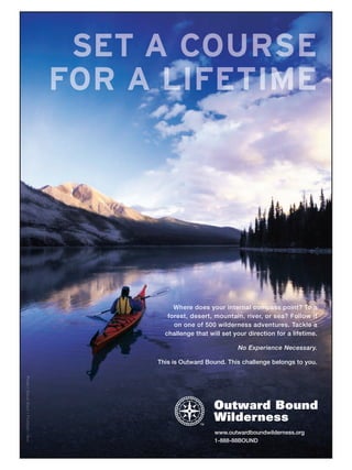 SE O
      T  S
         R
         U
         C
         A                                               E
     FOR
      M
      T
      E
      F
      I
      L
      A                                                  E




              Where does your internal compass point? To a
            forest, desert, mountain, river, or sea? Follow it
              on one of 500 wilderness adventures. Tackle a
           challenge that will set your direction for a lifetime.
V
g
l
s
i
F
r
h
v
e
S
/
t
o




                                    No Experience Necessary.

         This is Outward Bound. This challenge belongs to you.
Ph




                            www.outwardboundwilderness.org
                            1-888-88BOUND
 