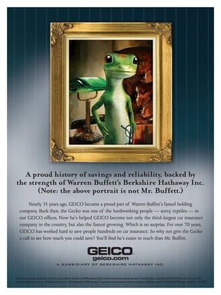 A proud history of savings and reliability, backed by
 the strength of Warren Buffett’s Berkshire Hathaway Inc.
        (Note: the above portrait is not Mr. Buffett.)
          Nearly 15 years ago, GEICO became a proud part of Warren Buffett’s famed holding
     company. Back then, the Gecko was one of the hardworking people — sorry, reptiles — in
     our GEICO ofﬁces. Now he’s helped GEICO become not only the third-largest car insurance
     company in the country, but also the fastest growing. Which is no surprise. For over 70 years,
     GEICO has worked hard to save people hundreds on car insurance. So why not give the Gecko
     a call to see how much you could save? You’ll ﬁnd he’s easier to reach than Mr. Buffett.



                                                     A SUBSIDIARY OF BERKSHIRE HATHAWAY INC.


Some discounts, coverages, payment plans and features are not available in all states or all GEICO companies. GEICO is the third-largest private passenger auto insurer in the United States as reported by A.M. Best 2008 market share data, June 2009.
Government Employees Insurance Co. • GEICO General Insurance Co. • GEICO Indemnity Co. • GEICO Casualty Co. These companies are subsidiaries of Berkshire Hathaway Inc. GEICO Gecko image © 1999-2010. GEICO: Washington, DC 20076 © 2010 GEICO
 