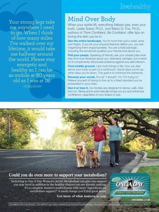livehealthy

Your strong legs take                                                                               Mind Over Body
                                                                                                    When your spirits lift, everything follows (yes, even your
 me anywhere I need                                                                                 butt). Leslie Sokol, Ph.D., and Marci G. Fox, Ph.D.,
  to go. When I think                                                                               authors of Think Confident, Be Confident, offer tips on
                                                                                                    loving the skin you’re in.
  of how many miles                                                                                 See the entire landscape. You’re more than just a waist, arms
 I’ve walked over my                                                                                and thighs. If you let your physical features define you, you risk
lifetime, it would take                                                                             magnifying them inappropriately. You are a total package,
                                                                                                    including the emotional qualities your friends love about you.
  me halfway around                                                                                 Poll your peeps. Speaking of friends, ask your closest pals what
the world. Please stay                                                                              they find most attractive about you. Awkward, perhaps, but a hand-
                                                                                                    ful of compliments will provide evidence against any self-criticism.
     energetic and                                                                                  Find middle ground. Like most things in life, how you feel
  healthy so I can be                                                                               about your body is part of a continuum: Some days you’re up;
                                                                                                    other days you’re down. The goal is to minimize the extremes.
as mobile at �� years                                                                               Revamp your vocab. It’s not “I should”; it’s “I’m trying to.”
   old as I was at ��.                                                                              Relieve yourself of having to live up to a fixed standard you’ve
                                                                                                    embedded in your brain.
                                       �CURLYPOW                                                    Use it or lose it. Our bodies are designed to dance, walk, bike
                                                                                                    and run. Being active automatically brings you joy and enhances
                                                                                                    confidence, regardless of your shape or size.
©2010 Bayer HealthCare LLC




      Could you do even more to support your metabolism?
                             Switching to One A Day Women’s Active Metabolism can give you support
                              you may need in addition to the healthy choices you are already making.
                                       It’s a complete women’s multivitamin with more† ingredients for
                                            metabolism support.* A small change you’ll feel good about.
                                                                                      Get more of what matters to you.
                                                                                                                                                                                          oneaday.com
             † Compared           to One A Day Women’s. * This statement has not been evaluated by the Food and Drug Administration. This product is not intended to diagnose, treat, cure, or prevent any disease.
 