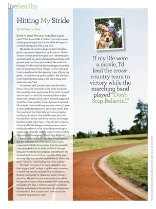 livehealthy

   Hitting My Stride
   By Bethany Gumper

   Born to run? Not me. Picked last in gym
   class? That’s more like it. In fact, the only reason
   I took up running is that it’s one of the few sports
   in which things don’t fly at my face.
       My dislike of sports is deep-rooted. In kinder-
   garten my parents signed me up for soccer. I knew

                                                              If my life were
   I was in trouble at the first practice: I showed up in
   oversize hand-me-down shin guards and huge pink

                                                                a movie, I’d
   glasses, and the other girls looked like mini Mia
   Hamms. I’ve blocked out the most tragic memories,
   but I do remember three things: (1) The only goal
   I ever scored was for the opposing team; (2) playing       lead the cross-
   goalie, I nearly wet my pants; and (3) I felt absolute
   terror when the ball came at me like a black-and-         country team to
   white bat out of hell.
       At season’s end, I traded my cleats for ballet
                                                             victory while the
   shoes. Pliés and pirouettes were more my speed             marching band
                                                               played “Don’t
   than penalty kicks and passes. For years I steered
   clear of sports—until the summer before sopho-

                                                              Stop Believin’.”
   more year in high school, when a friend suggested
   I join the cross-country team. Because it seemed
   like a sport that would keep my specs intact, I gave
   it a try. At the first practice, I ran only a mile. But
   the coach and the other kids were encouraging,
   and I grew to love it. One mile became two, two
   became four; by the end of the season, I no longer
   finished last in every race. If my life were a movie,
   this would be the happy-ending moment, when I
   realize that there’s a Flo Jo inside me waiting to
   escape and I lead the varsity team to victory while
   the marching band plays “Don’t Stop Believin’.”




                                                                                 PRE VIOUS PAGE : GEORGE K AMPER. BACKGROUND PHOTOS, PAGES 126 –128, 130 : ISTOCKPHOTO
       Sorry, readers; I didn’t become a running star.
   But my personal record for three miles was a
   respectable 23:28 ( I remember it to the second!).
   I nearly puked after fartleks, suffered through
   long, slow weekend runs and had butterflies in my
   stomach before meets (I pictured the little guys
   wearing Nike Airs to calm myself down). The crazy
   part? I liked it. I was finding my inner athlete.
       Through the years, I’ve been a faithful—not
   fast—jogger, and I’ve kept it up for many reasons:
   to boost my mood as a homesick freshman at
   Boston University, to retain my sanity when I
   moved to Manhattan and was nearly eaten alive
   by the city’s chaos, to keep married life from going
   straight to my hips. I still fear company softball
   outings and cringe at the mention of a pickup game
   of basketball. But at least now I have an excuse:
   “I can’t; I’m going for a run.”
 