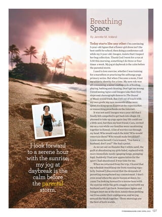 Breathing
                    Space
                    By Jennifer M. Volland

                    Today starts like any other: I’m convincing
                    5-year-old Agnes that a flower-girl dress isn’t the
                    best outfit for school, then doing a conference call
                    while my 3-year-old, Imogen, insists that I inspect
                    her bug collection. Thank God I went for a run at
                    5:30 this morning, something I do three or four
                    times a week. My jog at daybreak is the calm before
                    the parental storm.
                        I used to love exercise, whether I was training
                    for a marathon or practicing the ashtanga yoga
                    primary series. But when I became a mom, I lost
                    my athletic identity for a time. My new role was
                    all-consuming, a never-ending cycle of feeding,
                    playing, bathing and cleaning. Don’t get me wrong:
                    I loved seeing Agnes and Imogen take their first
                    steps and choreograph dances to The Sound
                    of Music sound track. But I fell out of touch with
                    my own goals; my rare moments alone were
                    spent stocking up on diapers at the supermarket
                    or researching preschools on the Internet.
                        It was not until Imogen was a year old that I
                    finally felt compelled to get back into shape. I’d
                    planned to take up yoga again (my life could use
                    a little zen), but then my best friend, Cara, invited
                    me on a run while our families were vacationing
                    together in Hawaii. A list of worries ran through
                    my head: Who would watch the kids? Who would
                    entertain them? Who would make breakfast?
                    A new mom herself, Cara teased, “You have a

 I look forward
                    husband, don’t you?” She had a point.
                        As we set out on Hanalei Bay’s white sand, the

to a serene hour    guilt at abandoning my girls faded, replaced with
                    more immediate needs (gasping lungs, pumping

with the sunrise;   legs). Suddenly I had new appreciation for the
                    sport I had abandoned; it was time for me.
    my jog at           When we returned from the trip, I feared that
                    my schedule would keep me from running regu-
daybreak is the     larly. Instead I discovered that the demands of

  calm before
                    parenting strengthened my commitment. I don’t
                    even mind when the alarm buzzes at dawn, be-

  the parental
                    cause I’m looking forward to a serene hour with
                    the sunrise while the girls snuggle in bed with my

      storm.        husband until I get back. Sometimes Agnes and
                    Imogen meet me at the door, tennis shoes peeking
                    out from under their nightgowns, and we jog
                    around the block together. Those mornings are
                    the best of both worlds.


                                                  FITNESSMAGAZINE.COM | APRIL 2010   127
 