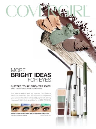 MORE
BRIGHT IDEAS
                           FOR EYES
3 STEPS TO 4X BRIGHTER EYES*
EXACT EYELIGHTS MASCARA • LINER • SHADOW


Your eyes will light up when you hear this! Exact Eyelights
introduces new tinted liners and shadows to complement
your eye color. Wear them with Exact Eyelights lash-deﬁning
mascara with light-reﬂecting metallics, for 4x BRIGHTER EYES.

HAZEL            BLUE             BROWN                GREEN
EYELIGHTS LOOK   EYELIGHTS LOOK   EYELIGHTS LOOK       EYELIGHTS LOOK
                                                                                ©2009 Noxell Corp.




IGNITE YOUR BEAUTIFUL! SHOP NOW AT COVERGIRL.COM/EXACT
                                                   *collection vs. bare eyes.
 
