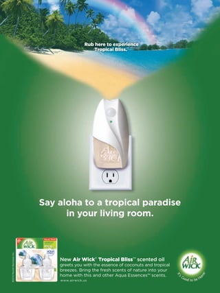 Rub here to experience
                                                                ™
                                                  Tropical Bliss.




                               Say aloha to a tropical paradise
                                     in your living room.
©2010 Reckitt Benckiser Inc.




                                   New Air Wick® Tropical Bliss™ scented oil
                                   greets you with the essence of coconuts and tropical
                                   breezes. Bring the fresh scents of nature into your
                                   home with this and other Aqua Essences™ scents.
                                   www.airwick.us
 