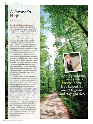 livehealthy
            A Runner’s
            High
            By Colleen Oakley

            Running had always been my
            exercise of last resort. If I couldn’t
            find a hiking pal or the gym was closed but
            I needed to ease the guilt of a pizza binge, I
            would reluctantly go for a jog. Even then, as
            before a trip to the dentist, I’d pray it would
            be over quickly and not hurt too much.
                But everything changed when my
            husband lost his job last February. At first
            I went into cheerleader mode. “We’ll be
            fine!” I assured him. “Everything happens
            for a reason. You’ll get something better!”
            But two months slowly ticked by, our bank
            account dwindled, and my “Keep your head
            up” catchphrases began to ring hollow.
                Then we decided I should cancel my
            boxing-gym membership. That stung. I loved
            it and was in the best shape of my life. But my
            husband hadn’t received so much as a phone
            interview, and the bills were piling up. The
            gym would have to wait. I was officially
            down in the dumps. Two weeks without a
            workout passed, and I began feeling flabby
            and sluggish. I knew I had to do something,
            so I took a deep breath and laced up my

                                                                 Running became
            running shoes.
                I jogged two miles, loathing each strike
            on the asphalt. When I got home, sweaty and
            out of breath, everything was how I’d left it—        my own form of
            my husband was jobless, my bed was unmade,
            and our bank account was near zero—but                 Prozac. Those
            my attitude had experienced an almost
            imperceptible shift. I felt an urge to tidy the
                                                                  jogs helped me
            sheets. I called a friend to chat. All in all, our
            circumstances didn’t seem quite so dire.
                                                                  keep it together
                The next day I ran again, still slowly, still
            struggling, but this time more appreciative
                                                                 and stay positive.
            of the way I felt when I was done. Over the
            next three months, running became my own
            form of Prozac. I hit the pavement three or
            four days a week, rarely exceeding three
            miles. Those jogs didn’t give my husband
            a job, but they helped me keep it together
            and stay positive until a company did offer
            him a position five months later. Running
            is no longer my last resort; now it’s my
            drug of choice. ■


130   FITNESSMAGAZINE.COM | APRIL 2010
 