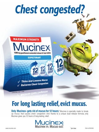 Chest congested?




                      00 111909
         © RBI 2009 12




         For long lasting relief, evict mucus.
        Only Mucinex® gets rid of mucus for 12 hours.* Mucinex is specially made to       break
        up mucus that causes chest congestion. And thanks to a unique dual-release formula, only
        Mucinex gives you 12 hours of long-lasting relief.




www.mucinex.com                                                            *per dose        Use as directed.
 