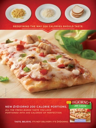 REDEFINING THE WAY 200 CALORIES SHOULD TASTE.
©2009 Kraft Foods




NEW D I G IORNO 200 CALORIE PORTIONS.
ALL THE FRESH-BAKED TASTE YOU LOVE
PORTIONED INTO 200 CALORIES OF PERFECTION.



                    TASTE. BELIEVE. IT’S NOT DELIVERY. IT’S DIGIORNO.
 