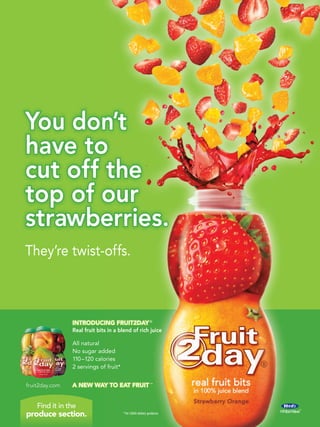 You don’t
have to
cut off the
top of our
strawberries.
They’re twist-offs.



                INTRODUCING FRUIT2DAY ®
                Real fruit bits in a blend of rich juice

                All natural
                No sugar added
                110 –120 calories
                2 servings of fruit*


fruit2day.com   A NEW WAY TO EAT FRUIT ™


    Find it in the
produce section.                       * Per USDA dietary guidance
 