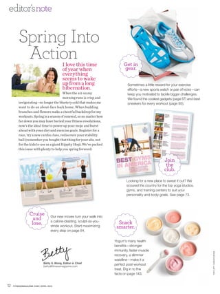 editor’s note


         Spring Into
          Action                           I love this time                   Get in
                                           of year when                       gear.
                                           everything
                                           seems to wake
                                           up from a long                       Sometimes a little reward for your exercise
                                           hibernation.                         efforts—a new sports watch or pair of kicks—can
                                         When the air on my                     keep you motivated to tackle bigger challenges.
                                         morning runs is crisp and              We found the coolest gadgets (page 67) and best
         invigorating—no longer the blustery cold that makes me                 sneakers for every workout (page 93).
         want to do an about-face back home. When budding
         branches and flowers make a cheerful backdrop for my
         workouts. Spring is a season of renewal, so no matter how
         far down you may have buried your fitness resolutions,
         now’s the ideal time to power up your mojo and burst
         ahead with your diet and exercise goals. Register for a
         race, try a new cardio class, rediscover your stability
         ball (remember you bought that thing for your abs, not
         for the kids to use as a giant Hippity Hop). We’ve packed
         this issue with plenty to help you spring forward:


                                                                                                         Join
                                                                                                          the
                                                                                                         club.

                                                                                Looking for a new place to sweat it out? We
                                                                                scoured the country for the top yoga studios,
                                                                                gyms, and training centers to suit your
                                                                                personality and body goals. See page 73.




                  Cruise
                    and            Our new moves turn your walk into

                   lose.           a calorie-blasting, sculpt-as-you-     Snack
                                   stride workout. Start maximizing      smarter.
                                   every step on page 84.

                                                                        Yogurt’s many health
                                                                        benefits—stronger
                                                                        immunity, faster muscle
                                                                                                                                  TOP LEF T: SAR AH KEHOE




                                                                        recovery, a slimmer
                                                                        waistline—make it a
                             Betty S. Wong, Editor in Chief
                             betty@fitnessmagazine.com
                                                                        perfect post-workout
                                                                        treat. Dig in to the
                                                                        facts on page 143.


12   FITNESSMAGAZINE.COM | APRIL 2010
 