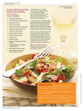 dinner in 20
                                                                                                              RECIPE DEVELOPED BY
                                                                                                                     LARAINE PERRI
        Chicken BLT Salad With                     1. Cook the bacon in a skillet
                                                   over medium-low heat, turning
        Buttermilk Dressing                        occasionally, until lightly
        Makes: 4 servings                          browned and beginning to crisp,
        Prep time: 10 minutes                      about 6 minutes. Transfer to a
        Cook time: 10 minutes                      paper-towel-lined plate to drain.
         4 slices lean turkey bacon                Crumble into large pieces.
         4 1-inch-thick slices ciabatta bread      2. Heat a grill pan over medium-high
                                                   heat. Lightly brush the ciabatta slices
         2 teaspoons olive oil
                                                   with the olive oil and grill until just
         1 garlic clove, halved                    toasted, about 2 minutes per side.
         ¹⁄³ cup low-fat buttermilk, well shaken   Lightly rub the cut garlic clove halves
                                                   over the surface of each slice. Let the
         2 tablespoons light mayonnaise            bread cool, then cut into 1-inch cubes.
         2 teaspoons cider vinegar
                                                   3. In a large bowl, whisk together the
         ¼ teaspoon Dijon mustard                  buttermilk, mayonnaise, vinegar,
         ¼ teaspoon minced garlic                  mustard, minced garlic, salt, sugar
                                                   and black pepper. Add the lettuce,
         ¼ teaspoon salt                           tomatoes, chicken and croutons and
         ¹⁄8 teaspoon sugar                        half the bacon. Toss well. Transfer
                                                   to plates and top each serving
         ¹⁄8 teaspoon freshly ground black
                                                   with some of the remaining bacon.
             pepper
         4 cups tightly packed chopped             Nutrition facts per serving:
           romaine lettuce                         295 calories, 28 g protein, 20 g
                                                   carbohydrate, 11 g fat (2.8 g
         1 pint grape tomatoes, halved             saturated), 3 g fiber
         2 cups roughly torn rotisserie
           chicken, skin removed




                                                                                                                                               PE TER ARDITO. FOOD ST YLIST: SUSAN VAJAR ANANT. PROP ST YLIST: SUSAN BYRNES




                                                                  Salad Smarts Keep your dinner or side greens
                                                                  healthy, not to mention yummy, with these quick tips from
                                                                  Marissa Lippert, R.D., author of The Cheater’s Diet.
                                                                  Splurge a little. Yes, cheese, avocado and nuts are high in calories and
                                                                  fat, but they taste good! Adding a few of your favorite toppings will make
                                                                  your salad more satisfying.
                                                                  Dish it out. If you buy a prepared salad, resist the temptation to eat it
                                                                  straight from the container. Instead, put it on a plate so you can see how
                                                                  much you’ve got. Chances are, the portion size is bigger than you think.
                                                                  Make a fresh start. Filling up on a salad of water-rich veggies before
                                                                  dinner may help you munch less of your meal. —Danielle Alvarez




138   FITNESSmagazINE.COm | aprIl 2010
 