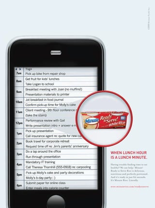 © 2010 Riviana Foods Inc.




Having trouble ﬁnding time to eat
healthy? We can help.® Minute®
Ready to Serve Rice is delicious,
nutritious and perfectly portioned.
And it’s ready in just 60 seconds.
It’s Minute Rice. Literally.

www.minuterice.com/readytoserve
 
