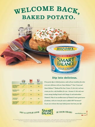 WE L C O M E B AC K ,
                       BAKED POTATO.




                                                                                        Dip into delicious.
                                                                       From party dips to baked potatoes, make all your mealtime favorites
                   Smart Balance™   Breakstone’s®     Daisy®

Excellent source                                                       even more delicious with new Smart Balance™ Sour Cream and
EPA/DHA                                 No              No
Omega-3s
                                                                       Smart Balance™ Reduced Fat Sour Cream. It’s the rich, real sour
Excellent source                        No              No
Vitamin E                                                              cream you love, only healthier for you—because it’s the only sour
Excellent source                                                       cream among leading brands with Omega-3s and antioxidant
Vitamin D                               No              No


Good source                                                            Vitamin E. Plus it’s an excellent source of Vitamin D and a good source
of calcium                              No              No
                                                                       of calcium, with zero trans fat and no added rBST hormones*
                                                                                                                                 .
Guaranteed no
added rBST                              No
hormones*                                                              So you can welcome that tasty baked potato back into your life.




                                                                                                                                           smartbalance.com




 PUT A LITTLE LOVE IN YOUR HEART by Jackie DeShannon, Randy Myers and Jimmy Holiday © 1969 UNART MUSIC CORP Renewed 1997 EMI CATALOGUE PARTNERSHIP
                                                                                                                             .                            .
            *The FDA has determined no signiﬁcant difference has been shown from milk derived from rBST supplemented cows and non-rBST supplemented cows.
                       Breakstone’s is a registered trademark of Kraft Foods Global Brands, LLC. Daisy is a registered trademark of Daisy Brand, LLC.
 