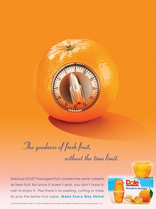 The goodness of fresh fruit,
                             without the time limit.

Delicious DOLE® Packaged Fruit contains the same nutrients
as fresh fruit. But since it doesn’t spoil, you don’t have to
rush to enjoy it. Plus there’s no peeling, cutting or mess.
So pick the better fruit value. M a ke E ve r y D a y S h i n e.
                                                               ®




© 2010 Dole Packaged Foods, LLC. DOLE and Make Every Day Shine are registered trademarks of Dole Food Company, Inc.
 