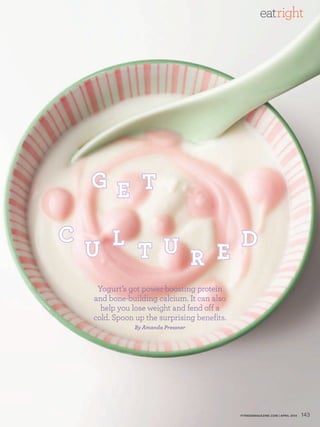 eatright




    G e t

c     l         d
    u   t u r e
     Yogurt’s got power-boosting protein
    and bone-building calcium. It can also
      help you lose weight and fend off a
    cold. Spoon up the surprising benefits.
                By Amanda Pressner




                                              FITNESSmagazINE.COm | aPRIL 2010   143
 