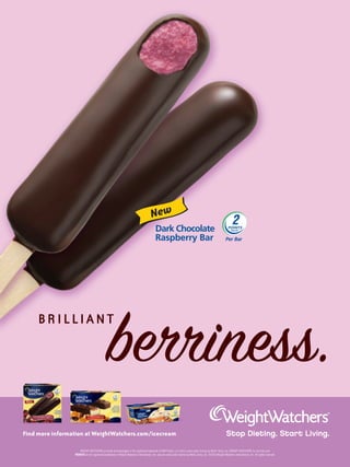 New




                                              b iness.
     BRILLIANT




Find more information at WeightWatchers.com/icecream

                     WEIGHT WATCHERS on foods and beverages is the registered trademark of WW Foods, LLC and is used under license by Wells’ Dairy, Inc. WEIGHT WATCHERS for services and
                 POINTS are the registered trademarks of Weight Watchers International, Inc. and are used under license by Wells’ Dairy, Inc. ©2010 Weight Watchers International, Inc. All rights reserved.
 