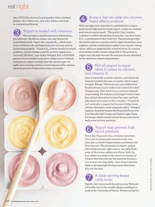 eatright
        says FITNESS advisory board member Dawn Jackson
        Blatner, R.D. Otherwise, save a few dollars and stick
                                                                        4       A cup a day can help you recover
                                                                                faster after a workout.
        to conventional brands.
                                                                       With the right ratio of protein to carbohydrates, yogurt,


          3
                                                                       particularly high-protein Greek yogurt, makes an excellent
                    Yogurt is loaded with vitamins.                    post-sweat-session snack. “The perfect time to grab a
                  One serving is a significant source of potassium,    container is within 60 minutes of exercise,” says Keri Gans,
        phosphorous, riboflavin, iodine, zinc and vitamin B5           R.D., a nutritionist in New York City. The protein provides
        (pantothenic acid). Yogurt also contains B12, which main-      the amino acids your muscles need to repair themselves, Gans
        tains red blood cells and helps keep your nervous system       explains, and the carbohydrates replace your muscles’ energy
        functioning properly. “Vitamin B12 is found mostly in animal   stores, which are depleted after a hard workout. It’s a bonus
        products, such as chicken and fish, so strict vegetarians      if you drink a bottle of water along with it: The protein in
        can easily fall short,” says Jackie Newgent, R.D., a FITNESS   yogurt may also help increase the amount of water absorbed
        advisory board member and author of Big Green Cookbook.        by the intestines, improving hydration.


                                                                              5
        Eating more yogurt can help close the nutrient gap: An
        eight-ounce serving contains 1.4 micrograms of the vitamin,               Not all yogurt is equal
        about 60 percent of what adult women need daily.
                                                                                  when it comes to calcium
                                                                            and vitamin D.
                                                                            Since it naturally contains calcium, you’d think the
                                                                            amount would be the same no matter which yogurt
                                                                            you pick. Wrong. “The levels can vary widely from
                                                                            brand to brand, so you really need to check the label,”
                                                                            Newgent says. How much is in a container depends
                                                                            on processing. For instance, fruit yogurt tends to have
                                                                            less calcium than plain because the sugar and fruit
                                                                            take up precious space in the container. “Vitamin D
                                                                            isn’t naturally in yogurt, but because it helps boost
                                                                            calcium absorption, most companies add it,” Newgent
                                                                            explains. Reach for brands like Stonyfield Farms Fat
                                                                            Free Smooth and Creamy and Yoplait Light Thick
                                                                            & Creamy, which contain at least 20 percent of your
                                                                            daily value for both nutrients.



                                                                              6       Yogurt may prevent high
                                                                                      blood pressure.
                                                                            Every day 70 percent of us consume more than
                                                                            twice the recommended amount of salt; over
                                                                            time that can lead to hypertension and kidney and
                                                                            heart disease. The potassium in yogurt, almost
                                                                            600 milligrams per eight ounces, may help flush
                                                                            some of the excess sodium out of your body. In
                                                                            fact, adults in a study in the American Journal of
                                                                            Clinical Nutrition who ate the most low-fat dairy—
                                                                                                                                       JONATHAN K ANTOR. FOOD ST YLIST: LISA EDSALV




                                                                            two or more servings daily—were 54 percent less
                                                                            likely to develop high blood pressure than those
                                                                            who ate the least.


                                                                              7       A daily serving keeps
                                                                                      colds away.
                                                                            Dig into four ounces each day and you may find your-
                                                                            self sniffle-free in the months ahead, according to a
                                                                            study at the University of Vienna. Women eating this



146   FITNESSmagazINE.COm | aprIl 2010
 