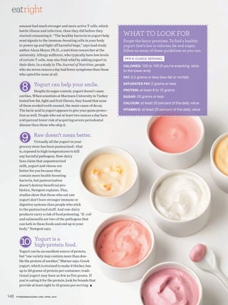 eatright
        amount had much stronger and more active T cells, which

                                                                        WHAT TO LOOK FOR
        battle illness and infection, than they did before they
        started consuming it. “The healthy bacteria in yogurt help
        send signals to the immune-boosting cells in your body          Forget the fancy promises. To find a healthy
        to power up and fight off harmful bugs,” says lead study        yogurt that’s low in calories, fat and sugar,
        author Alexa Meyer, Ph.D., a nutrition researcher at the        follow as many of these guidelines as you can.
        university. Allergy sufferers, who typically have low levels
        of certain T cells, may also find relief by adding yogurt to    PER 6-OUNCE SERVING:
        their diets. In a study in The Journal of Nutrition, people     CALORIES: 100 to 150 (if you’re snacking, stick
        who ate seven ounces a day had fewer symptoms than those        to the lower end)
        who opted for none at all.
                                                                        FAT: 3.5 grams or less (low-fat or nonfat)


          8        Yogurt can help your smile.
                  Despite its sugar content, yogurt doesn’t cause
                                                                        SATURATED FAT: 2 grams or less

                                                                        PROTEIN: at least 8 to 10 grams
        cavities. When scientists at Marmara University in Turkey       SUGAR: 20 grams or less
        tested low-fat, light and fruit flavors, they found that none
                                                                        CALCIUM: at least 20 percent of the daily value
        of them eroded tooth enamel, the main cause of decay.
        The lactic acid in yogurt appears to give your gums protec-     VITAMIN D: at least 20 percent of the daily value
        tion as well. People who eat at least two ounces a day have
        a 60 percent lower risk of acquiring severe periodontal
        disease than those who skip it.


          9        Raw doesn’t mean better.
                  Virtually all the yogurt in your
        grocery store has been pasteurized—that
        is, exposed to high temperatures to kill
        any harmful pathogens. Raw-dairy
        fans claim that unpasteurized
        milk, yogurt and cheese are
        better for you because they
        contain more health-boosting
        bacteria, but pasteurization
        doesn’t destroy beneficial pro-
        biotics, Newgent explains. Plus,
        studies show that those who eat raw
        yogurt don’t have stronger immune or
        digestive systems than people who stick
        to the pasteurized stuff. And raw-dairy
        products carry a risk of food poisoning. “E. coli
        and salmonella are two of the pathogens that
        can lurk in these foods and end up in your
        body,” Newgent says.



         10 Yogurt is a food.
            high-protein
        Yogurt can be an excellent source of protein,
        but “one variety may contain more than dou-
        ble the protein of another,” Blatner says. Greek
        yogurt, which is strained to make it thicker, has
        up to 20 grams of protein per container; tradi-
        tional yogurt may have as few as five grams. If
        you’re eating it for the protein, look for brands that
        provide at least eight to 10 grams per serving. ■


148   FITNESSMAGAZINE.COM | APRIL 2010
 