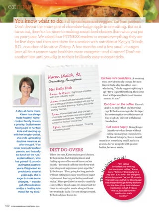 eatright
         You know what to do: Fill up on fruits and veggies. Eat lean protein.
         Don’t devour the entire pint of chocolate-fudge ripple in one sitting. But as it
         turns out, there’s a lot more to making smart food choices than what you put
         on your plate. We asked four FITNESS readers to record everything they ate
         for five days and then sent them for a session with nutritionist Evelyn Tribole,
         R.D., coauthor of Intuitive Eating. A few months and a few small changes
         later, all four women were healthier, more energetic—and slimmer! Don’t eat
         another bite until you dig in to their brilliantly easy success tricks.



                                                   h 42,
                                         Karen Walcns, lvania                                        Eat two mini breakfasts. A morning
                                                Pen y
                                         Greensburg,                                                  meal provides steady energy. Because
                                                                                                      Karen finds a big breakfast over-
                                                           h
                                         Her Daily Dis                   coffe e
                                                                                                      whelming, Tribole suggests splitting it
                                                       a . Eight cups of
                                         6 a.m. to 10 an.m gar
                                                                                                      up: “Try a yogurt first thing, then some
                                                        d su
                                                          ilk                                          toast with peanut butter and banana
                                          w ith sk im m
                                                                                 d chicke n             around 10 a.m.”
                                                                 ith ba rbecue
                                          2 p.m. A saladcheese driz zled with low-fle
                                                     at
                                                         w                          at
                                          and a lit tle go                 “Eating this
                                                                                            w hi        Cut down on the coffee. Karen’s
                                                           rd dres sing.
                                          honey-musta                                                    goal is no more than one morning
                                                           ail.”
          A stay-at-home mom,             sorting the m                                                  cup. Tribole encourages her to taper
                                                                             -a nd-chicken
              Karen has always             7 p.m. Homer brown rice with a glass of
                                                             emade be ef
                                                                                                         her consumption over the course of
          made healthy, home-              chop suey ov                       itting dow n to             two weeks to prevent withdrawal
                                                           d ic ed te a. “S
                                           unsweete ne                       l day.”
         cooked family dinners                              e fir st time al                              headaches.
                                            a mea l for th
        a priority. But between                                                   er t. “Craving
                                                                ea m for de ss
         taking care of her two             9 p.m. Ice creet.”                                             Get snack happy. Going longer
           kids and keeping up               something sw                                                 than three to four hours without
        with her long to-do list,                                                                         eating can zap your energy levels.
           she ends up treating                                                                           To break this cycle, Karen should
           daytime meals as an                                                                     munch on something small, such as a
             afterthought. “I’ve                                                                   granola bar or an apple with peanut
                                                                                                   butter, between meals.
                                         DIET DO-OVERS
        never been a breakfast
          person, and I usually
          eat lunch on the run,”         When she eats, Karen makes good choices,
                                                                                                                           ff
           explains Karen, who           Tribole notes, but skipping meals and
                                                                                                                   Pay o
                                                                                                              hy
         has gained 10 pounds            fueling up on coffee wreak havoc on her
            during the past few          health. “Too much caffeine interferes with                                      “I’m eating
                                                                                                             lt




                                                                                                                   breakfast and drinking
                                                                                                          ea




           years. Diagnosed as           your sleep and suppresses your appetite,”                             just one cup of coffee,” Karen
                                                                                                   Th e H




            prediabetic several          Tribole says. “Plus, going for long periods                          says. “Before, I’d be ready for a
               years ago, she is         without eating can cause your blood sugar                         nap at 11 a.m. Now I feel energetic
                                         to plummet, leaving you feeling weak and                         all day long—and I’ve lost 12 pounds.
           eager to make some
                                                                                                          The best news is that my blood sugar
            changes. “I want to          shaky.” Since prediabetics need to carefully                     has dropped enough for my doctor to
             get off medication          control their blood sugar, it’s important for                       cut the dose of my daily diabetes
          and be a healthy role          them to eat regular meals along with one                                medication in half. If I keep
                                                                                                                  this up, I could be off the
            model for my kids.”          or two snacks daily. To turn things around,
                                                                                                                      medication in six
                                         Tribole advises Karen to:                                                        months!”



152   FITNESSMAGAZINE.COM | APRIL 2010
 