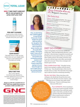 Safety


                                                                                      eatright
                                                                                                                                    Amy Zvovushe-R
 NEW 7 DAY FAST LOSS KIT
   All-in-one program to
                                                                                                                                    29, Bridgeport, Conne amos,
                                                                                                                                                         ct                    icut
    jump-start your diet
                                                                                                                                   Her Daily Dis
                                                                                                                                                        h
                                                                                                                                   9 a.m. A leaf y-gree
                                                                                                                                  the mood for          ns sm  oothie. “Not re
                                                                                                                                               brea kfast, bu                   ally in
                                                                                                                                  through the m               t this he lps m
                                                                                                                                                or ning.”                     e get
                                                                                                                                 10 a.m. A cup of m
                                                                                                                                 from a cowor          int te a and tw
                                                                                                                                              ke r’s stash.            o Tw iz zle rs
                                                                                                                                 12:3 0 p.m. Two slices of pi
                                                                                                                                 from home, bu                      zza. “I brough
                                                                                                                                                   t the pizz a sm                    t lunch
                                                                                                                                 couldn’t re sist                    elle d so good
                                                                                                                                                  a se cond slic                        I
                                                                                                                                                                    e.”
              PRE-DIET CLEANSE                                                         Amy, an advertising
                                                                                                                                3 p.m. A few bites
                                                                                                                                something sw             of cotton ca nd
                                                                                                                                                eet to power                 y. “Nee de d
      Gently rid your body of toxins.                                                 rep, is still struggling                                                    through a de ad
     Great-tasting liquid formula helps                                                      to lose the last                  7 p.m. Brown rice,                                     line.”
                                                                                                                               with olive oil an         ce le ry and ka
      prepare and purify your body.                                                     10 pounds of baby                                        d soy sauce, an           le stir-fried
                                                                                                                               salmon. “A he                         d a piece of ba
                                                                                          weight two years                                     althy dinner to                          ked
                                                                                                                                                                  make up for lu
                                                                                                                                                                                    nch.”
                                                                                           after the birth of
                                                                                         her daughter. She
                                                                                          tried working out
                                                                                           with a trainer for
                                                                                        seven months, but                    DIET DO-OVERS
                                                                                            the scale didn’t
                                                                                                                             “Amy’s eating habits stem from her childhood,”
                                                                                       budge. “During the
                                                                                                                             Tribole says. “Kids from big families like hers—she’s
                     LEAN SHAKE™                                                       week, I have a lot of
                                                                                                                             one of six—often develop a competitive mentality and
     Clinically shown to help you lose                                                  business lunches,
                                                                                                                             feel they have to eat as much as they can, even when
    nearly twice as much weight when                                                       and vendors are
                                                                                                                             there’s plenty of food. This makes it hard for Amy
      used as a meal replacement.1                                                     constantly sending
                                                                                                                             to say no to all the treats in her office, particularly
           Chocolate and vanilla.                                                             snacks to the
                                                                                                                             when she’s stressed.” These three strategies will
                                                                                          office,” she says.
                                                                                                                             help her gain control.
                                                                                        “I have a hard time
                                                                                          saying no to junk                  Pack a better brown bag. “A healthy, boring
                                                                                          food, though I do                  lunch is never going to compete with free pizza,”
                                                                                       try to make up for it                 Tribole says. “Amy should include a little treat for
                                                                                       by cooking healthy                    herself, such as a cookie. This will make it less tempt-
                   DAILY DIET PAK                                                        dinners at home.”                   ing to trade her lunch for something unhealthy.”
           Burn more calories.
       Convenient pak designed to                                                                                           Be your own boss. When Amy dines with
   increase calorie burn by up to 60%,                                                                                      colleagues, she should take the portion she wants
        support water balance and                                                                                           but put part of it, like the extra slice of pizza, aside.
             boost energy.2
                                                                                                                               “This gets you out of must-clean-plate mode,”
                                                                                                         y      Pay of f            Tribole says. “If you’re still hungry later,
                                                                                                  lt h
 Shape up with the complete line of
GNC Total Lean weight-loss products,                                                                             “I used to            then eat a little more.”
                                                                                             ea




  available at GNC and GNC.com.                                                                      think I had no self-
                                                                                                                                               Try a nonfood fix. Stress snacking is
                                                                                      Th e H




                                                                                                  control when it came to
                                                                                                eating, but that’s not true,”                  an easy way to pack on pounds. Instead
                                                                                              says Amy, who lost 12 pounds.                     of munching, Amy could take a quick
                                                                                               “Knowing I can save food for
                                                                                             later means I don’t feel deprived.                 walk or chat with a coworker for a few
                 LIVE                    WELL                                                Plus, paying attention to how I’m                  minutes when she’s feeling frazzled.
A randomized clinical study consisting of 98 healthy participants compared the                 feeling when I eat has helped                   Often a small break in routine is
use of Lean Shake in conjunction with a healthy meal and exercise program                          me stop the constant
(total daily caloric intake of 1,500 calories) to a 1,500-calorie diet alone. This                                                            enough to help cravings pass.
study resulted in nearly twice as much total weight loss among the Lean Shake                            snacking.”
users upon completion of 12 weeks. 2Clinically proven to increase post-workout
calorie burning by up to 60% for up to one hour after a workout. This double-blind,
placebo-controlled crossover study consisted of 22 healthy men and women.
Participants exercised on a treadmill on two occasions. On one occasion they took
Burn 60, a component of the Daily Diet Pak, before exercise and on the second, they
took a placebo. The number of calories burned during the ﬁrst hour post-exercise
was measured and participants burned up to 60% more calories while on Burn 60
compared to when they took the placebo.                                                            Safety
                                                                                      154    FITNESSMAGAZINE.COM | APRIL 2010

                                                                                                         Trim
 