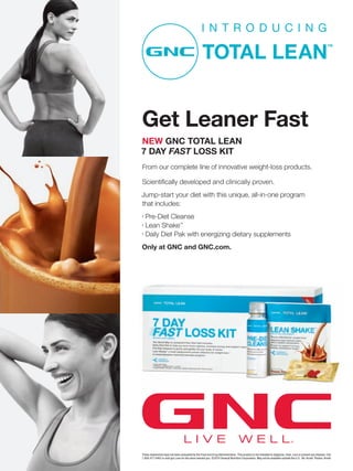 Get Leaner Fast
NEW GNC TOTAL LEAN
7 DAY FAST LOSS KIT
From our complete line of innovative weight-loss products.

Scientiﬁcally developed and clinically proven.
Jump-start your diet with this unique, all-in-one program
that includes:
•
    Pre-Diet Cleanse
•
    Lean Shake™
•
    Daily Diet Pak with energizing dietary supplements
Only at GNC and GNC.com.




                                   LIVE                                          WELL
These statements have not been evaluated by the Food and Drug Administration. This product is not intended to diagnose, treat, cure or prevent any disease. Call
1.800.477.4462 or visit gnc.com for the store nearest you. ©2010 General Nutrition Corporation. May not be available outside the U.S. Ad: Arnell Photos: Arnell
 