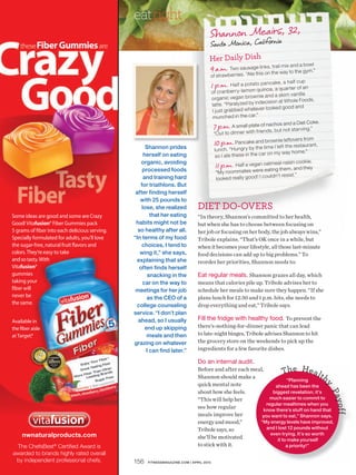 eatright
                                     Shannon Meairs, 32,
                                     Santa Monica, California
                                     Her Daily Dish
                                                                trai mix and a bowl
                                     9 a.m. Two sausage links, the lway to the gym.”
                                                                   on
                                     of strawberries. “Ate this
                                                                                hal f cup
                                     1 p.m. Half a potato pancake, a rter of an
                                     of cra nbe   rry-lem on qui noa , a qua
                                                                ie and a ski m van illa
                                     org ani c veg an brown                    Whole Foods,
                                      latte. “Pa raly zed by indecision at
                                      I just gra bbed whate    ver looked good and
                                       munched in the car.”
                                                                              and a Diet Coke.
                                       7 p.m. A small plate ofnds, hos not starving.”
                                                                    nac
                                                                        but
                                       “Ou t to dinner with   frie
                                                                                 overs from
      Shannon prides
                                       10 p.m. Pancake andtimewnie left restaurant,
                                                                   bro
                                                                        I left the
                                        lunch. “Hungr y by the
                                                                    on my way home.”
     herself on eating                  so I ate the se in the car
    organic, avoiding                                                             in cookie.
     processed foods
                                         11 p.m. Half a vegan oatmeal-rais and they
                                                                   eating   the m,
                                         “My roommate s we re
                                                                      ldn’t resist.”
     and training hard                   looked rea lly good! I cou
    for triathlons. But
 after finding herself
   with 25 pounds to
    lose, she realized         DIET DO-OVERS
        that her eating        “In theory, Shannon’s committed to her health,
 habits might not be           but when she has to choose between focusing on
  so healthy after all.        her job or focusing on her body, the job always wins,”
“In terms of my food           Tribole explains. “That’s OK once in a while, but
    choices, I tend to         when it becomes your lifestyle, all those last-minute
   wing it,” she says,         food decisions can add up to big problems.” To
 explaining that she           reorder her priorities, Shannon needs to:
   often finds herself
       snacking in the         Eat regular meals. Shannon grazes all day, which
     car on the way to         means that calories pile up. Tribole advises her to
 meetings for her job          schedule her meals to make sure they happen. “If she
       as the CEO of a         plans lunch for 12:30 and 1 p.m. hits, she needs to
  college counseling           drop everything and eat,” Tribole says.
service. “I don’t plan
  ahead, so I usually          Fill the fridge with healthy food. To prevent the
      end up skipping          there’s-nothing-for-dinner panic that can lead
       meals and then          to late-night binges, Tribole advises Shannon to hit
grazing on whatever            the grocery store on the weekends to pick up the
      I can find later.”       ingredients for a few favorite dishes.

                               Do an internal audit.
                               Before and after each meal,
                                                                   Th e H e a lt
                               Shannon should make a
                                                                      “Planning
                                                                                       h
                               quick mental note
                                                                                                 y




                                                               ahead has been the
                               about how she feels.           biggest revelation; it’s
                                                                                                 Pay




                               “This will help her           much easier to commit to
                                                           regular mealtimes when you
                                                                                                     of f




                               see how regular            know there’s stuff on hand that
                               meals improve her         you want to eat,” Shannon says.
                               energy and mood,”        “My energy levels have improved,
                               Tribole says, so            and I lost 12 pounds without
                                                             even trying. It’s so worth
                               she’ll be motivated              it to make yourself
                               to stick with it.                     a priority!”


156   FITNESSMAGAZINE.COM | APRIL 2010
 