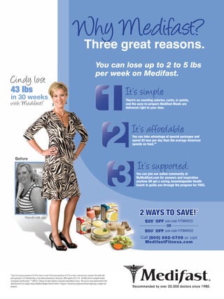 Why Medifast?
                                                                                                    Three great reasons.
                                                                                                                    You can lose up to 2 to 5 lbs
                                                                                                                    per week on Medifast.
Cindy lost
43 lbs                                                                                                                                 It’s simple:
in 30 weeks                                 †                                                                                          There’s no counting calories, carbs, or points,
with Medifast!                                                                                                                         and the easy-to-prepare Medifast Meals are
                                                                                                                                       delivered right to your door.




                                                                                                                                           It’s affordable:
                                                                                                                                           You can take advantage of special packages and
                                                                                                                                           spend $5 less per day than the average American
                                                                                                                                           spends on food.**



      Before

                                                                                                                                               It’s supported:
                                                                                                                                              You can join our online community at
                                                                                                                                              MyMedifast.com for answers and inspiration
                                                                                                                                              anytime OR get a caring, knowledgeable Health
                                                                                                                                              Coach to guide you through the program for FREE.




                   Results will vary.
                                                                                                                                                 2 WAYS TO SAVE!*
                                                                                                                                                     $25* OFF (use code F TMAR25)
                                                                                                                                                                OR
                                                                                                                                                     $50* OFF (use code F TMAR50)
                                                                                                                                                  Call (800) 692-0709 or visit
                                                                                                                                                    MedifastFitness.com




*Save $25 on your purchase of $150 or more, or save $50 on your purchase of $275 or more. Limit one per customer. Not valid with
prior purchases, V.I.P. Membership, or any other promotions or discounts. Offer expires 05/31/10. See Web site for complete details
on program and discounts. **2006 U.S. Bureau of Labor Statistics Consumer Expenditure Survey. †The success story represented in this
advertisement lost weight using a Medifast Weight Control Centers® Program. Consult your physician before beginning a weight-loss
program.
 