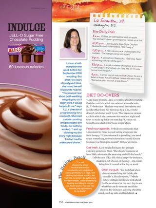 ©2010 Kraft Foods   eatright
                                                                                Liz Scranton, 29,
indulge
JELL-O Sugar Free
                                                                                Washington, D.C.
                                                                               Her Daily Dish
                                                                               8 a.m. Coffee, an oatmeal bar and an apple.
                                                                               “My stomach’s been growling sinc
Chocolate Pudding                                                                                                 e I woke up at five.”
                                                                            12:3 0 p.m. Lean Cuisine Baja-Style Chicken
                                                                            Que sadilla and a clementine. “Still
                                                                                                                   hungry.”
                                                                            2:30 p.m. A 100-calorie pack of chocolate chip
                                                                            cook ies. “The hunger pangs win
                                                                                                               again!”
                                                                            6 p.m. A scone from Starbucks. “Starving. Need
                                                                            something before I hit the gym.”
                                          Liz ran a half-                  8:30 p.m. A small container of cookies-and-cream
60 luscious calories                      marathon the                     froze n yogurt. “Famishe d—so I ate
                                                                                                               this on my way
                                      week before her                      home from the gym.”
                                     September 2008                        9 p.m. A small bag of reduced-fat Cheez-Its and
                                          wedding. But                     bow l of Kashi Autumn Whe at cere                    a
                                                                                                              al with skim milk.
                                       after two years                     “Too exhauste d to cook a real dinn
                                                                                                               er.”
                                   of newlywed bliss,
                                    she found herself
                                  10 pounds heavier.
                                    “You always hear
                                 about post-wedding                   DIET DO-OVERS
                                    weight gain, but I                “Like many women, Liz is so worried about overeating
                                  didn’t think it would               that she restricts what she eats and when she eats
                                 happen to me,” says                  it,” Tribole says. “She has very small breakfasts and
                                      Liz, a director of              lunches that leave her ravenous by 2 p.m., yet she
                                  programming for a                   doesn’t eat dinner until 9 p.m. That creates a vicious
                                 nonprofit. She tried                 cycle in which she consumes too much at night and
                                     calorie counting                 tries to make up for it the next day.” Liz can cut
                                  and packaged diet                   herself some slack with these simple steps.
                                   foods, but nothing
                                    worked. “I end up                 Feed your appetite. Tribole recommends that
                                      blowing my diet                 Liz commit to three days of eating whenever she
                                 every night because                  feels hungry. “If your stomach is growling, you need
                                        I’m too tired to              to eat something, not wait three hours until dinner
                                  make a real dinner.”                because you think you should,” Tribole explains.
                                            `
                                                                     Get fresh. Liz’s meals don’t give her enough
                                                                     calories, protein or fiber. “She should consume at
                                      138420_a03




                                                                     least 300 calories in the morning and 400 for lunch,”
                                                           a y of f
                                              02/10/10




                                                       y P “I’m not
                                                                           Tribole says. If Liz did a bit of prep—for instance,

                                                   lt h obsessing about
                                                                               making a pot of soup on Sunday—she could
                                                                                  bring lunch to work a few days a week.
                                              FCB
                                              jmd
                                       ea




                                                   food all the time or
                                Th e H




                                               constantly worrying about               Ditch the guilt. “Liz feels bad when
                                            eating perfectly,” Liz says. “I’m           she eats something she thinks she
                                             packing nutritious snacks, like
                                                                                        shouldn’t, like the scone,” Tribole
                                           trail mix, so when I do get hungry
                                           between meals, I have something              notes. Instead, she should look ahead
                                              healthy and filling to munch              to the next meal or the next day to see
                                             on. And it works: I’ve lost two           what she can do to make healthier
                                                 pounds just by listening
                                                       to my body.”
                                                                                      choices. For instance, packing a healthy
                                                                                    snack, such as nuts and fresh fruit. ■


                                158         FITNESSMAGAZINE.COM | APRIL 2010
 