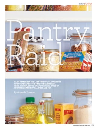 eatright




Pantry
R id
Raid
CAN’T REMEMBER THE LAST TIME YOU CLEANED OUT
YOUR CUPBOARDS? IT’S TIME TO START FRESH.
HERE, 11 SIMPLE FOOD SWAPS THAT WILL SPICE UP
YOUR MEALS AND CUT CALORIES AND FAT.

By Amanda Pressner




                                                FITNESSMAGAZINE.COM | APRIL 2010   161
 